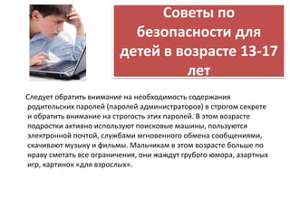 Советы по 
безопасности для 
детей в возрасте 13-17 
лет 
Следует обратить внимание на необходимость содержания 
родительских паролей (паролей администраторов) в строгом секрете 
и обратить внимание на строгость этих паролей. В этом возрасте 
подростки активно используют поисковые машины, пользуются 
электронной почтой, службами мгновенного обмена сообщениями, 
скачивают музыку и фильмы. Мальчикам в этом возрасте больше по 
нраву сметать все ограничения, они жаждут грубого юмора, азартных 
игр, картинок «для взрослых». 
 