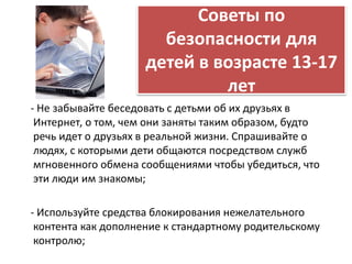 Советы по 
безопасности для 
детей в возрасте 13-17 
лет 
- Не забывайте беседовать с детьми об их друзьях в 
Интернет, о том, чем они заняты таким образом, будто 
речь идет о друзьях в реальной жизни. Спрашивайте о 
людях, с которыми дети общаются посредством служб 
мгновенного обмена сообщениями чтобы убедиться, что 
эти люди им знакомы; 
- Используйте средства блокирования нежелательного 
контента как дополнение к стандартному родительскому 
контролю; 
 