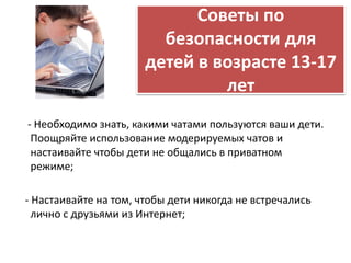 Советы по 
безопасности для 
детей в возрасте 13-17 
лет 
- Необходимо знать, какими чатами пользуются ваши дети. 
Поощряйте использование модерируемых чатов и 
настаивайте чтобы дети не общались в приватном 
режиме; 
- Настаивайте на том, чтобы дети никогда не встречались 
лично с друзьями из Интернет; 
 