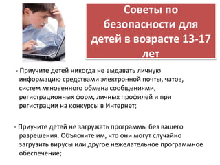 Советы по 
безопасности для 
детей в возрасте 13-17 
лет 
- Приучите детей никогда не выдавать личную 
информацию средствами электронной почты, чатов, 
систем мгновенного обмена сообщениями, 
регистрационных форм, личных профилей и при 
регистрации на конкурсы в Интернет; 
- Приучите детей не загружать программы без вашего 
разрешения. Объясните им, что они могут случайно 
загрузить вирусы или другое нежелательное программное 
обеспечение; 
 