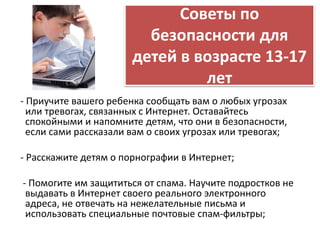 Советы по 
безопасности для 
детей в возрасте 13-17 
лет 
- Приучите вашего ребенка сообщать вам о любых угрозах 
или тревогах, связанных с Интернет. Оставайтесь 
спокойными и напомните детям, что они в безопасности, 
если сами рассказали вам о своих угрозах или тревогах; 
- Расскажите детям о порнографии в Интернет; 
- Помогите им защититься от спама. Научите подростков не 
выдавать в Интернет своего реального электронного 
адреса, не отвечать на нежелательные письма и 
использовать специальные почтовые спам-фильтры; 
 