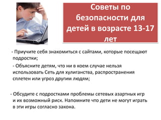 Советы по 
безопасности для 
детей в возрасте 13-17 
лет 
- Приучите себя знакомиться с сайтами, которые посещают 
подростки; 
- Объясните детям, что ни в коем случае нельзя 
использовать Сеть для хулиганства, распространения 
сплетен или угроз другим людям; 
- Обсудите с подростками проблемы сетевых азартных игр 
и их возможный риск. Напомните что дети не могут играть 
в эти игры согласно закона. 
 
