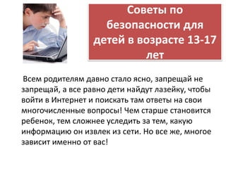 Советы по 
безопасности для 
детей в возрасте 13-17 
лет 
Всем родителям давно стало ясно, запрещай не 
запрещай, а все равно дети найдут лазейку, чтобы 
войти в Интернет и поискать там ответы на свои 
многочисленные вопросы! Чем старше становится 
ребенок, тем сложнее уследить за тем, какую 
информацию он извлек из сети. Но все же, многое 
зависит именно от вас! 
 