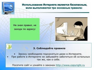 Использование Интернета является безопасным, 
если выполняются три основные правила: 
3. Соблюдайте правила 
• Закону необходимо подчиняться даже в Интернете. 
• При работе в Интернете не забывайте заботиться об остальных 
так же, как о себе. 
Посетите сайт и узнайте о законах http://www.copyright.ru 
 