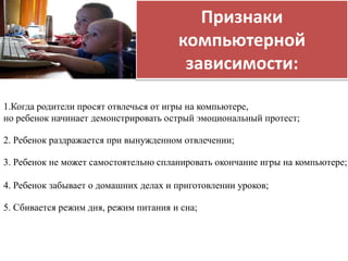 Признаки 
компьютерной 
зависимости: 
1.Когда родители просят отвлечься от игры на компьютере, 
но ребенок начинает демонстрировать острый эмоциональный протест; 
2. Ребенок раздражается при вынужденном отвлечении; 
3. Ребенок не может самостоятельно спланировать окончание игры на компьютере; 
4. Ребенок забывает о домашних делах и приготовлении уроков; 
5. Сбивается режим дня, режим питания и сна; 
