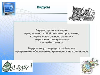 Вирусы 
Вирусы, трояны и черви 
представляют собой опасные программы, 
которые могут распространяться 
через электронную почту 
или веб-страницы. 
Вирусы могут повредить файлы или 
программное обеспечение, хранящиеся на компьютере. 
 