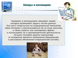 Хакеры и взломщики 
Хакерами и взломщиками называют людей, 
которые взламывают защиту систем данных. 
Они могут вторгнуться на незащищенный компьютер 
через Интернет и воспользоваться им со злым умыслом, 
а также украсть или скопировать файлы 
и использовать их в противозаконной деятельности. 
Лучшим способом защиты компьютера 
от вторжения является применение брандмауэра 
и регулярное обновление операционной системы. 
 