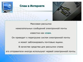 Спам в Интернете 
Массовая рассылка 
нежелательных сообщений электронной почты 
известна как спам. 
Он приводит к перегрузке систем электронной почты 
и может заблокировать почтовые ящики. 
В качестве средства для рассылки спама 
его отправители иногда используют червей электронной почты. 
 