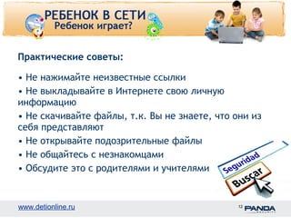 Практические советы: 
• Не нажимайте неизвестные ссылки 
• Не выкладывайте в Интернете свою личную 
информацию 
• Не скачивайте файлы, т.к. Вы не знаете, что они из 
себя представляют 
• Не открывайте подозрительные файлы 
• Не общайтесь с незнакомцами 
• Обсудите это с родителями и учителями 
www.detionline.ru 12 
 