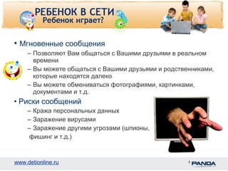 • Мгновенные сообщения 
– Позволяют Вам общаться с Вашими друзьями в реальном 
времени 
– Вы можете общаться с Вашими друзьями и родственниками, 
которые находятся далеко 
– Вы можете обмениваться фотографиями, картинками, 
документами и т.д. 
• Риски сообщений 
– Кража персональных данных 
– Заражение вирусами 
– Заражение другими угрозами (шпионы, 
фишинг и т.д.) 
www.detionline.ru 3 
 