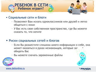 • Социальные сети и блоги 
– Позволяют Вам искать одноклассников или друзей и легко 
общаться с ними 
– У Вас есть свое собственное пространство, где Вы можете 
сказать то, что хотите 
• Риски социальных сетей и блогов 
– Если Вы разместите слишком много информации о себе, она 
может оказаться в руках незнакомцев, которые захотят 
обидеть Вас 
– Вы можете скачать зараженные файлы 
www.detionline.ru 9 
 
