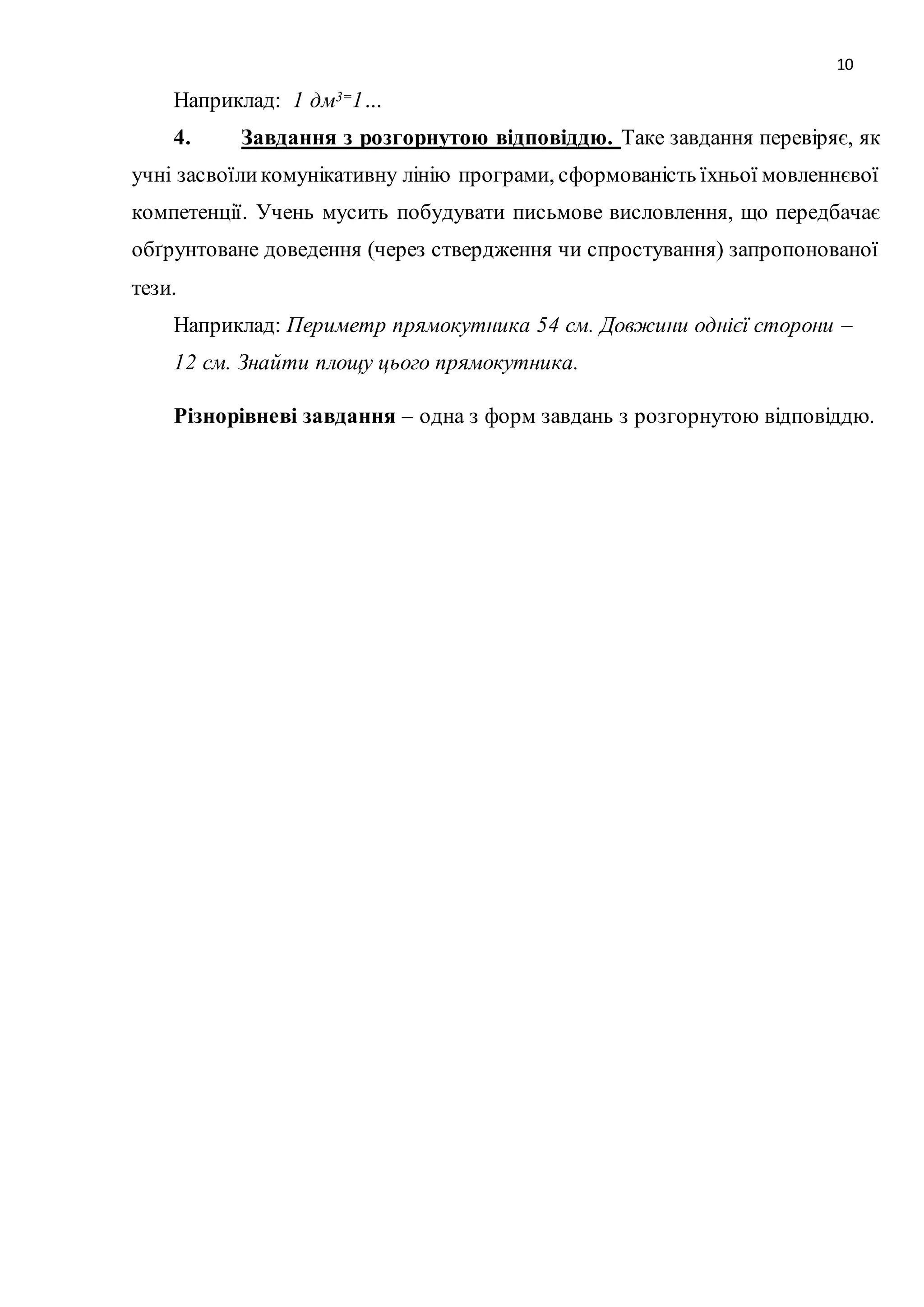 10 
Наприклад: 1 дм3=1… 
4. Завдання з розгорнутою відповіддю. Таке завдання перевіряє, як 
учні засвоїли комунікативну лінію програми, сформованість їхньої мовленнєвої 
компетенції. Учень мусить побудувати письмове висловлення, що передбачає 
обґрунтоване доведення (через ствердження чи спростування) запропонованої 
тези. 
Наприклад: Периметр прямокутника 54 см. Довжини однієї сторони – 
12 см. Знайти площу цього прямокутника. 
Різнорівневі завдання – одна з форм завдань з розгорнутою відповіддю. 
 