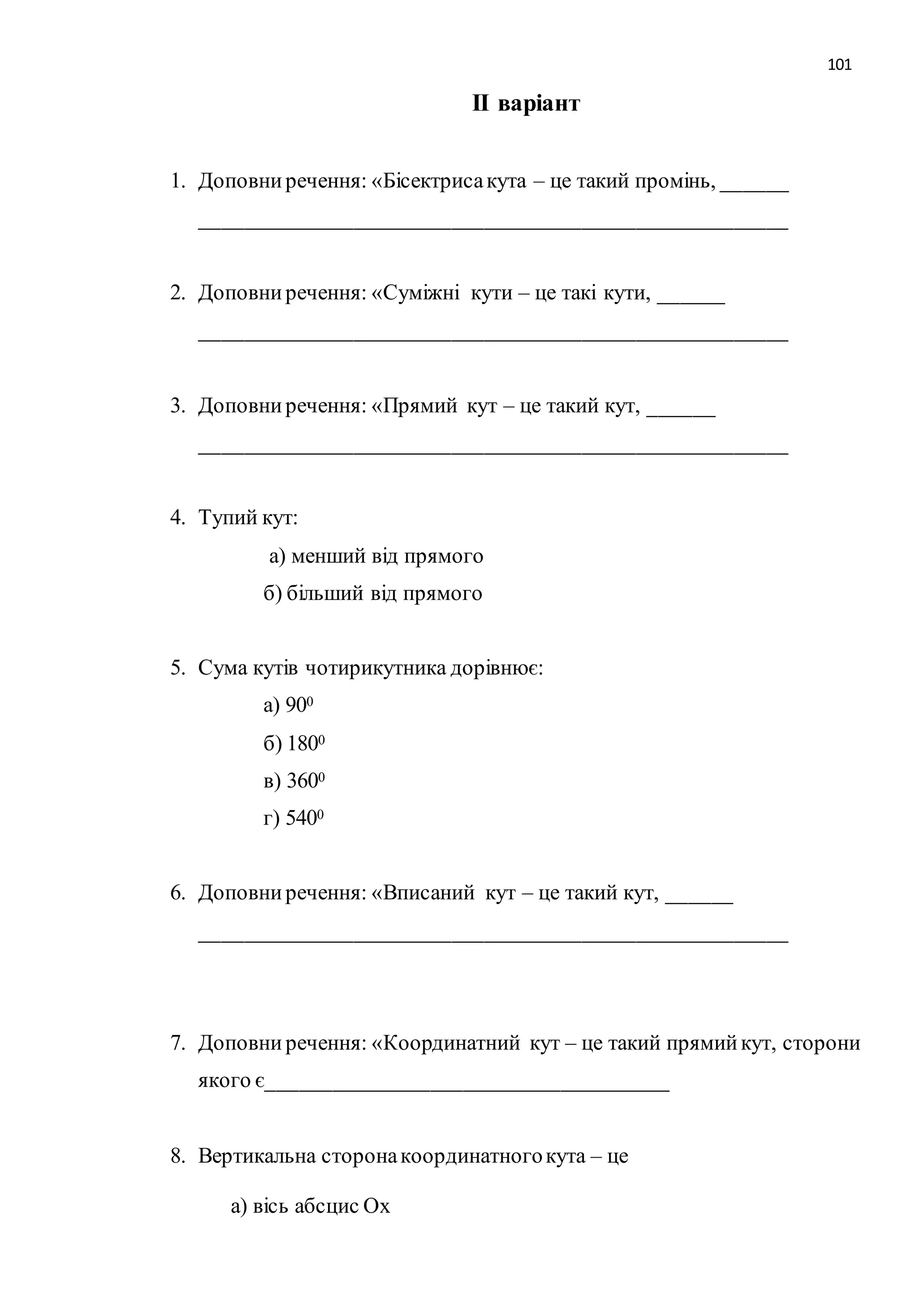 101 
ІІ варіант 
1. Доповни речення: «Бісектриса кута – це такий промінь, ______ 
______________________________________________________ 
2. Доповни речення: «Суміжні кути – це такі кути, ______ 
______________________________________________________ 
3. Доповни речення: «Прямий кут – це такий кут, ______ 
______________________________________________________ 
4. Тупий кут: 
а) менший від прямого 
б) більший від прямого 
5. Сума кутів чотирикутника дорівнює: 
а) 900 
б) 1800 
в) 3600 
г) 5400 
6. Доповни речення: «Вписаний кут – це такий кут, ______ 
______________________________________________________ 
7. Доповни речення: «Координатний кут – це такий прямий кут, сторони 
якого є_____________________________________ 
8. Вертикальна сторона координатного кута – це 
а) вісь абсцис Ох 
 