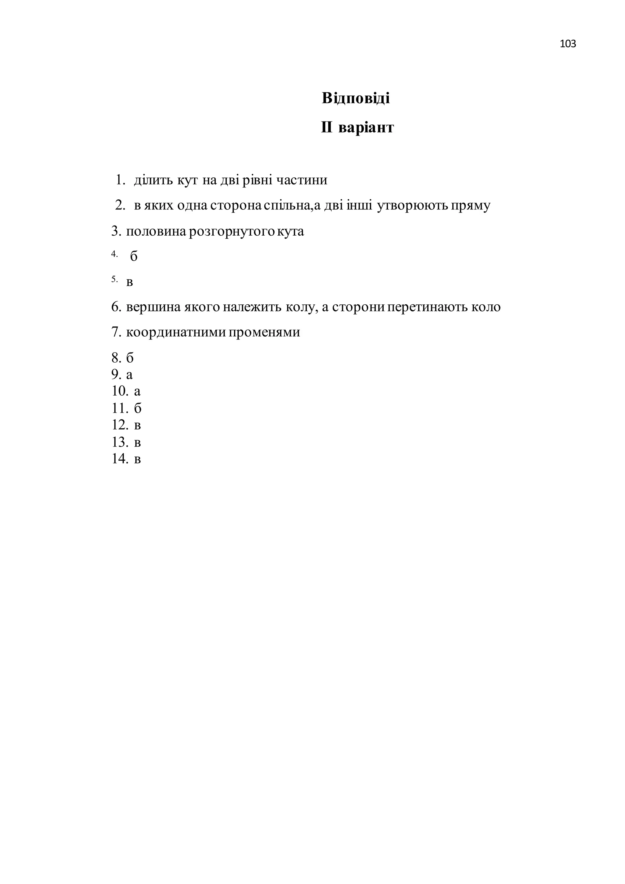 103 
Відповіді 
ІІ варіант 
1. ділить кут на дві рівні частини 
2. в яких одна сторона спільна,а дві інші утворюють пряму 
3. половина розгорнутого кута 
4. б 
5. в 
6. вершина якого належить колу, а сторони перетинають коло 
7. координатними променями 
8. б 
9. а 
10. а 
11. б 
12. в 
13. в 
14. в 
 