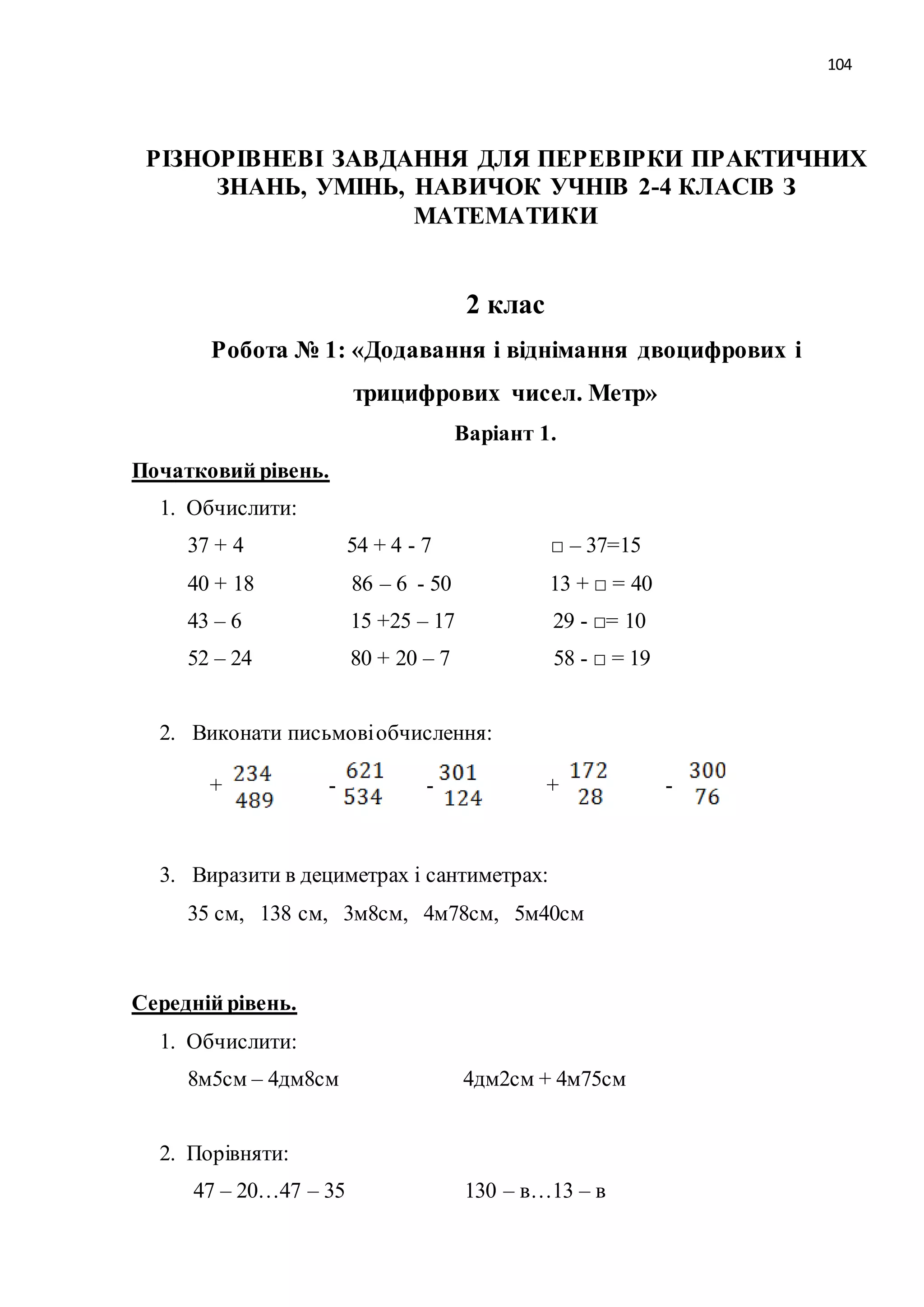 104 
РІЗНОРІВНЕВІ ЗАВДАННЯ ДЛЯ ПЕРЕВІРКИ ПРАКТИЧНИХ 
ЗНАНЬ, УМІНЬ, НАВИЧОК УЧНІВ 2-4 КЛАСІВ З 
МАТЕМАТИКИ 
2 клас 
Робота № 1: «Додавання і віднімання двоцифрових і 
трицифрових чисел. Метр» 
Варіант 1. 
Початковий рівень. 
1. Обчислити: 
37 + 4 54 + 4 - 7 □ – 37=15 
40 + 18 86 – 6 - 50 13 + □ = 40 
43 – 6 15 +25 – 17 29 - □= 10 
52 – 24 80 + 20 – 7 58 - □ = 19 
2. Виконати письмові обчислення: 
+ - - + - 
3. Виразити в дециметрах і сантиметрах: 
35 см, 138 см, 3м8см, 4м78см, 5м40см 
Середній рівень. 
1. Обчислити: 
8м5см – 4дм8см 4дм2см + 4м75см 
2. Порівняти: 
47 – 20…47 – 35 130 – в…13 – в 
 