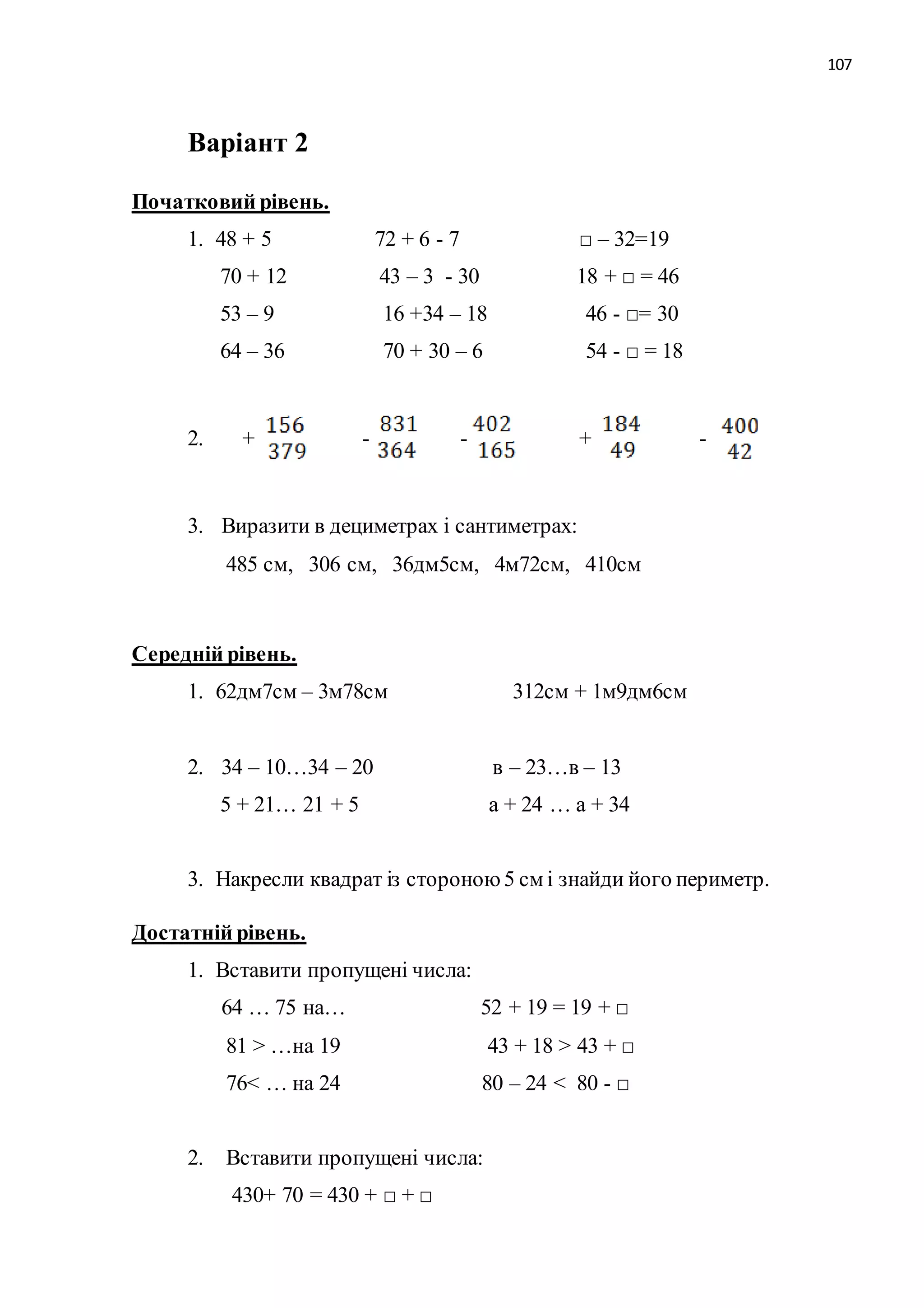 107 
Варіант 2 
Початковий рівень. 
1. 48 + 5 72 + 6 - 7 □ – 32=19 
70 + 12 43 – 3 - 30 18 + □ = 46 
53 – 9 16 +34 – 18 46 - □= 30 
64 – 36 70 + 30 – 6 54 - □ = 18 
2. + - - + - 
3. Виразити в дециметрах і сантиметрах: 
485 см, 306 см, 36дм5см, 4м72см, 410см 
Середній рівень. 
1. 62дм7см – 3м78см 312см + 1м9дм6см 
2. 34 – 10…34 – 20 в – 23…в – 13 
5 + 21… 21 + 5 а + 24 … а + 34 
3. Накресли квадрат із стороною 5 см і знайди його периметр. 
Достатній рівень. 
1. Вставити пропущені числа: 
64 … 75 на… 52 + 19 = 19 + □ 
81 > …на 19 43 + 18 > 43 + □ 
76< … на 24 80 – 24 < 80 - □ 
2. Вставити пропущені числа: 
430+ 70 = 430 + □ + □ 
 