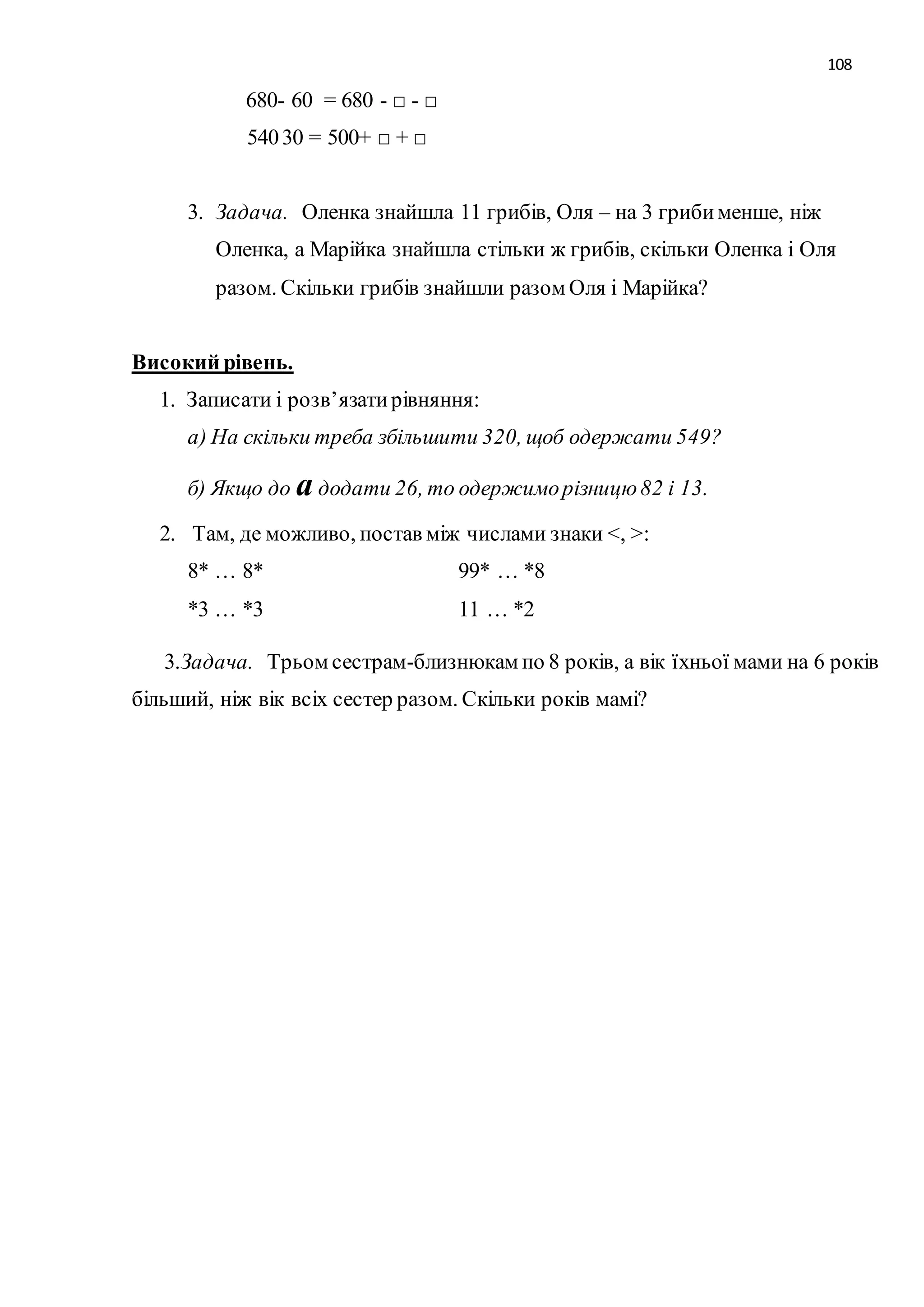 108 
680- 60 = 680 - □ - □ 
540 30 = 500+ □ + □ 
3. Задача. Оленка знайшла 11 грибів, Оля – на 3 гриби менше, ніж 
Оленка, а Марійка знайшла стільки ж грибів, скільки Оленка і Оля 
разом. Скільки грибів знайшли разом Оля і Марійка? 
Високий рівень. 
1. Записати і розв’язати рівняння: 
а) На скільки треба збільшити 320, щоб одержати 549? 
б) Якщо до а додати 26, то одержимо різницю 82 і 13. 
2. Там, де можливо, постав між числами знаки <, >: 
8* … 8* 99* … *8 
*3 … *3 11 … *2 
3.Задача. Трьом сестрам-близнюкам по 8 років, а вік їхньої мами на 6 років 
більший, ніж вік всіх сестер разом. Скільки років мамі? 
 