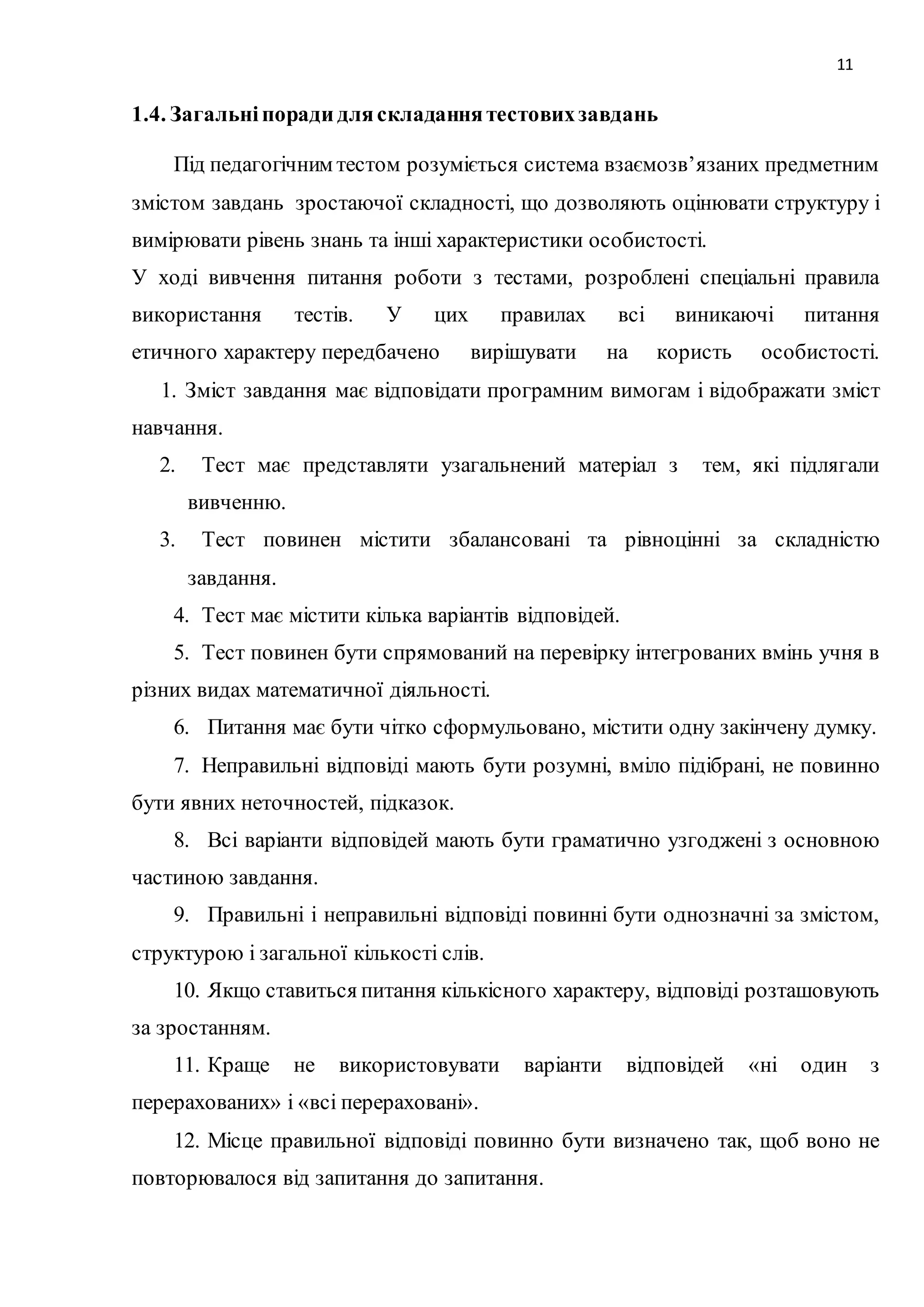 11 
1.4. Загальні поради для складання тестових завдань 
Під педагогічним тестом розуміється система взаємозв’язаних предметним 
змістом завдань зростаючої складності, що дозволяють оцінювати структуру і 
вимірювати рівень знань та інші характеристики особистості. 
У ході вивчення питання роботи з тестами, розроблені спеціальні правила 
використання тестів. У цих правилах всі виникаючі питання 
етичного характеру передбачено вирішувати на користь особистості. 
1. Зміст завдання має відповідати програмним вимогам і відображати зміст 
навчання. 
2. Тест має представляти узагальнений матеріал з тем, які підлягали 
вивченню. 
3. Тест повинен містити збалансовані та рівноцінні за складністю 
завдання. 
4. Тест має містити кілька варіантів відповідей. 
5. Тест повинен бути спрямований на перевірку інтегрованих вмінь учня в 
різних видах математичної діяльності. 
6. Питання має бути чітко сформульовано, містити одну закінчену думку. 
7. Неправильні відповіді мають бути розумні, вміло підібрані, не повинно 
бути явних неточностей, підказок. 
8. Всі варіанти відповідей мають бути граматично узгоджені з основною 
частиною завдання. 
9. Правильні і неправильні відповіді повинні бути однозначні за змістом, 
структурою і загальної кількості слів. 
10. Якщо ставиться питання кількісного характеру, відповіді розташовують 
за зростанням. 
11. Краще не використовувати варіанти відповідей «ні один з 
перерахованих» і «всі перераховані». 
12. Місце правильної відповіді повинно бути визначено так, щоб воно не 
повторювалося від запитання до запитання. 
 