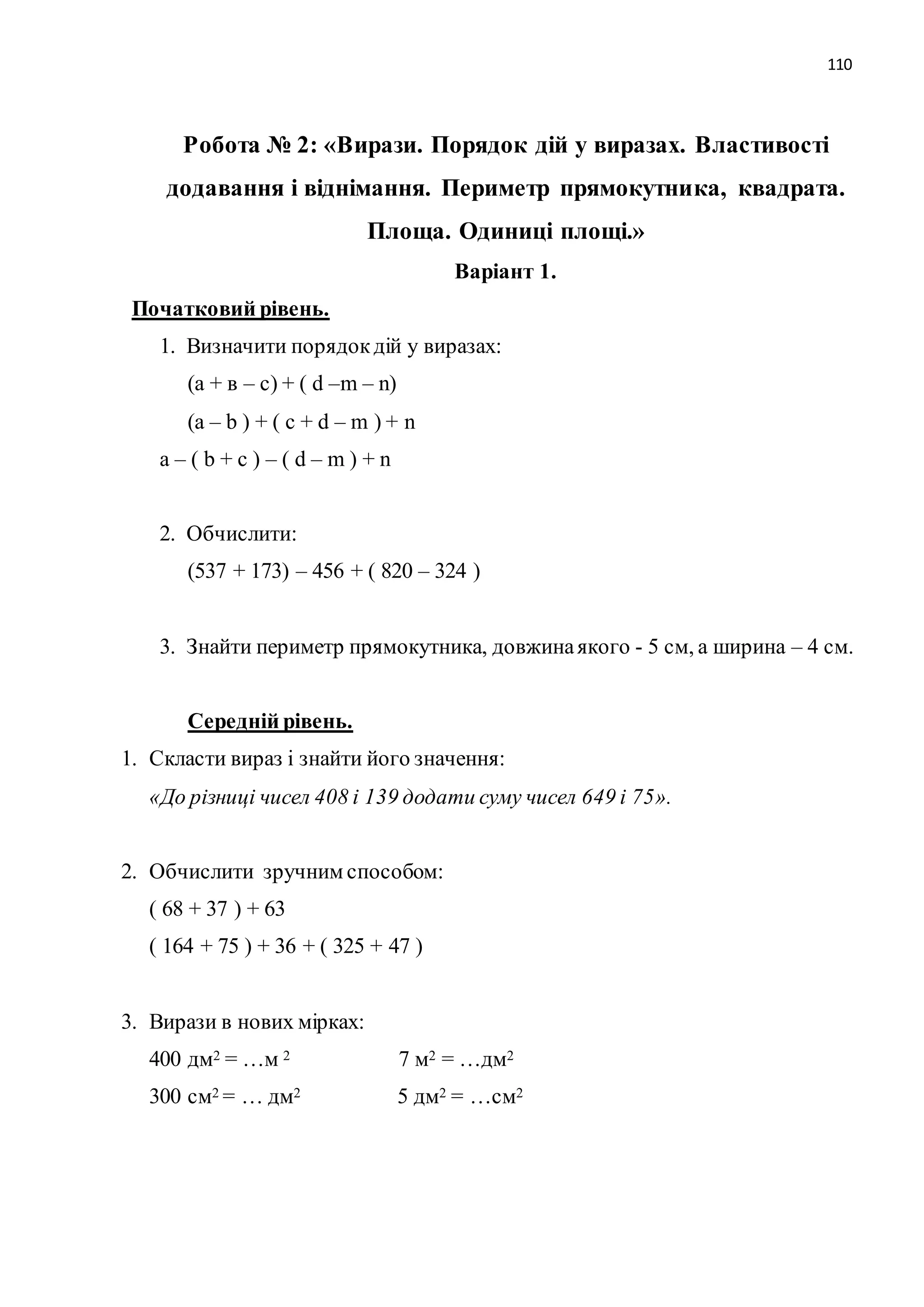 110 
Робота № 2: «Вирази. Порядок дій у виразах. Властивості 
додавання і віднімання. Периметр прямокутника, квадрата. 
Площа. Одиниці площі.» 
Варіант 1. 
Початковий рівень. 
1. Визначити порядок дій у виразах: 
(а + в – с) + ( d –m – n) 
(a – b ) + ( c + d – m ) + n 
a – ( b + c ) – ( d – m ) + n 
2. Обчислити: 
(537 + 173) – 456 + ( 820 – 324 ) 
3. Знайти периметр прямокутника, довжина якого - 5 см, а ширина – 4 см. 
Середній рівень. 
1. Скласти вираз і знайти його значення: 
«До різниці чисел 408 і 139 додати суму чисел 649 і 75». 
2. Обчислити зручним способом: 
( 68 + 37 ) + 63 
( 164 + 75 ) + 36 + ( 325 + 47 ) 
3. Вирази в нових мірках: 
400 дм2 = …м 2 7 м2 = …дм2 
300 см2 = … дм2 5 дм2 = …см2 
 