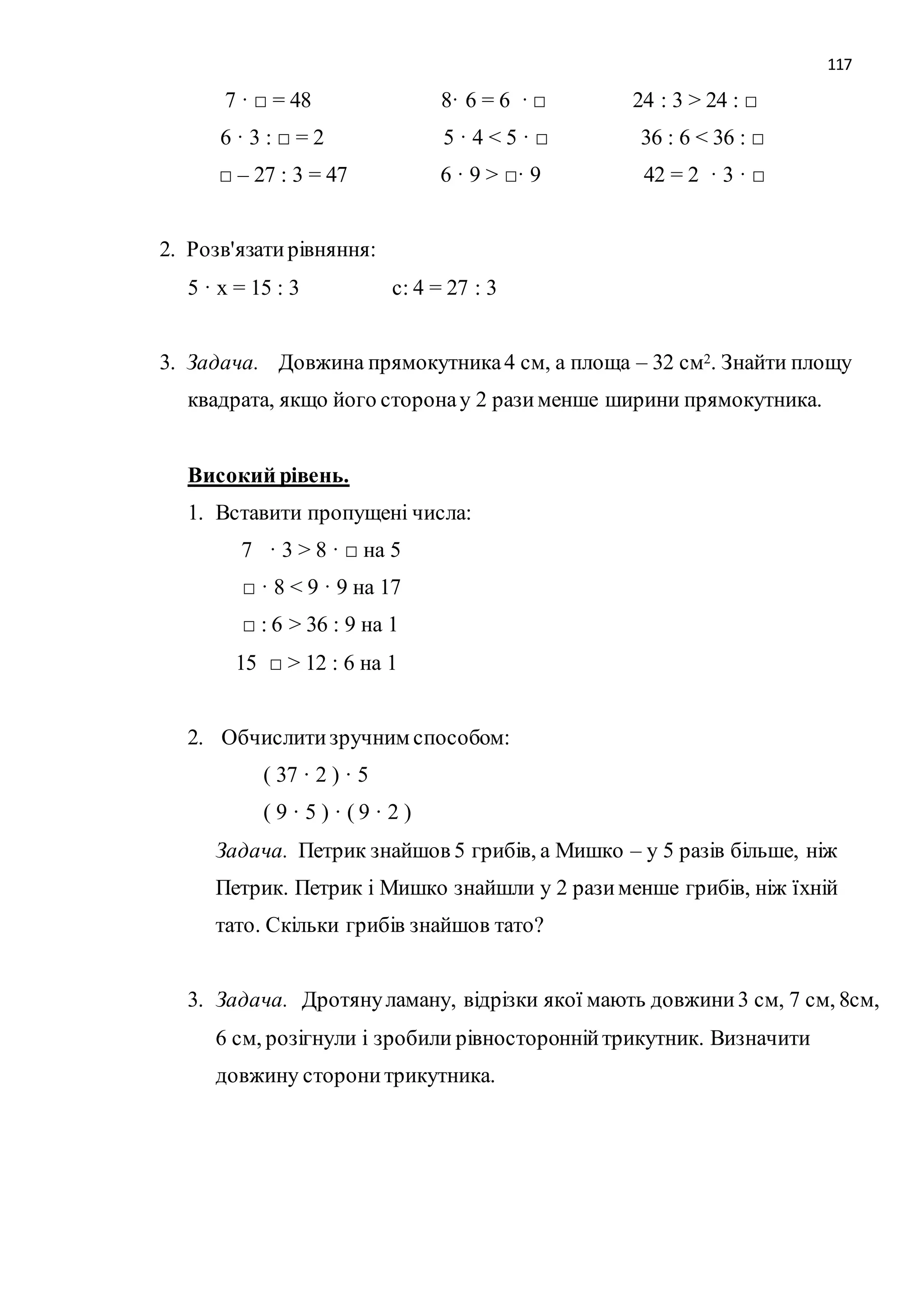 117 
7 · □ = 48 8· 6 = 6 · □ 24 : 3 > 24 : □ 
6 · 3 : □ = 2 5 · 4 < 5 · □ 36 : 6 < 36 : □ 
□ – 27 : 3 = 47 6 · 9 > □· 9 42 = 2 · 3 · □ 
2. Розв'язати рівняння: 
5 · х = 15 : 3 с: 4 = 27 : 3 
3. Задача. Довжина прямокутника 4 см, а площа – 32 см2. Знайти площу 
квадрата, якщо його сторона у 2 рази менше ширини прямокутника. 
Високий рівень. 
1. Вставити пропущені числа: 
7 · 3 > 8 · □ на 5 
□ · 8 < 9 · 9 на 17 
□ : 6 > 36 : 9 на 1 
15 □ > 12 : 6 на 1 
2. Обчислити зручним способом: 
( 37 · 2 ) · 5 
( 9 · 5 ) · ( 9 · 2 ) 
Задача. Петрик знайшов 5 грибів, а Мишко – у 5 разів більше, ніж 
Петрик. Петрик і Мишко знайшли у 2 рази менше грибів, ніж їхній 
тато. Скільки грибів знайшов тато? 
3. Задача. Дротяну ламану, відрізки якої мають довжини 3 см, 7 см, 8см, 
6 см, розігнули і зробили рівносторонній трикутник. Визначити 
довжину сторони трикутника. 
 