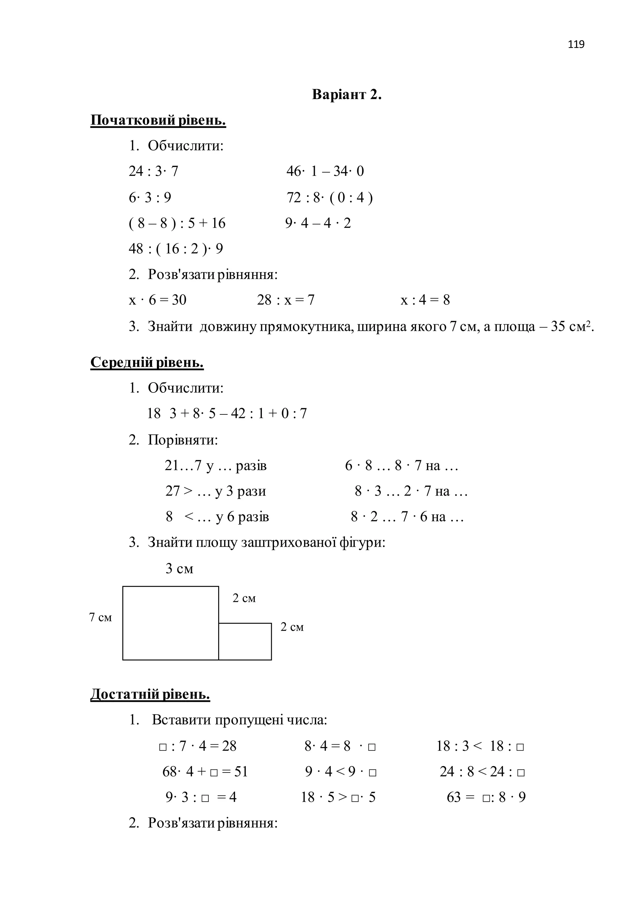 119 
Варіант 2. 
Початковий рівень. 
1. Обчислити: 
24 : 3· 7 46· 1 – 34· 0 
6· 3 : 9 72 : 8· ( 0 : 4 ) 
( 8 – 8 ) : 5 + 16 9· 4 – 4 · 2 
48 : ( 16 : 2 )· 9 
2. Розв'язати рівняння: 
х · 6 = 30 28 : х = 7 х : 4 = 8 
3. Знайти довжину прямокутника, ширина якого 7 см, а площа – 35 см2. 
Середній рівень. 
1. Обчислити: 
18 3 + 8· 5 – 42 : 1 + 0 : 7 
2. Порівняти: 
21…7 у … разів 6 · 8 … 8 · 7 на … 
27 > … у 3 рази 8 · 3 … 2 · 7 на … 
8 < … у 6 разів 8 · 2 … 7 · 6 на … 
3. Знайти площу заштрихованої фігури: 
3 см 
Достатній рівень. 
1. Вставити пропущені числа: 
□ : 7 · 4 = 28 8· 4 = 8 · □ 18 : 3 < 18 : □ 
68· 4 + □ = 51 9 · 4 < 9 · □ 24 : 8 < 24 : □ 
9· 3 : □ = 4 18 · 5 > □· 5 63 = □: 8 · 9 
2. Розв'язати рівняння: 
2 см 
2 см 
7 см 
 