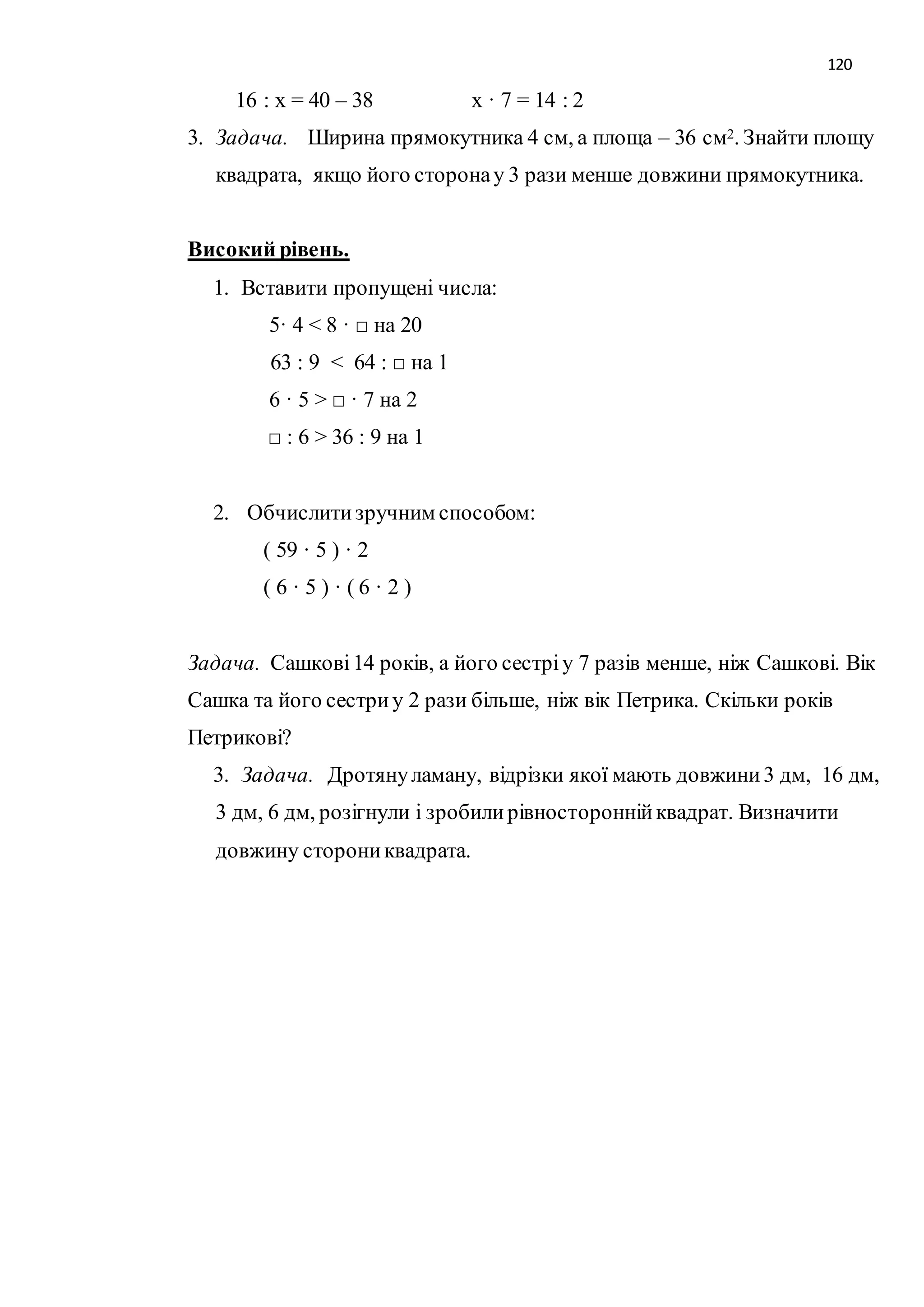 120 
16 : х = 40 – 38 х · 7 = 14 : 2 
3. Задача. Ширина прямокутника 4 см, а площа – 36 см2. Знайти площу 
квадрата, якщо його сторона у 3 рази менше довжини прямокутника. 
Високий рівень. 
1. Вставити пропущені числа: 
5· 4 < 8 · □ на 20 
63 : 9 < 64 : □ на 1 
6 · 5 > □ · 7 на 2 
□ : 6 > 36 : 9 на 1 
2. Обчислити зручним способом: 
( 59 · 5 ) · 2 
( 6 · 5 ) · ( 6 · 2 ) 
Задача. Сашкові 14 років, а його сестрі у 7 разів менше, ніж Сашкові. Вік 
Сашка та його сестри у 2 рази більше, ніж вік Петрика. Скільки років 
Петрикові? 
3. Задача. Дротяну ламану, відрізки якої мають довжини 3 дм, 16 дм, 
3 дм, 6 дм, розігнули і зробили рівносторонній квадрат. Визначити 
довжину сторони квадрата. 
 