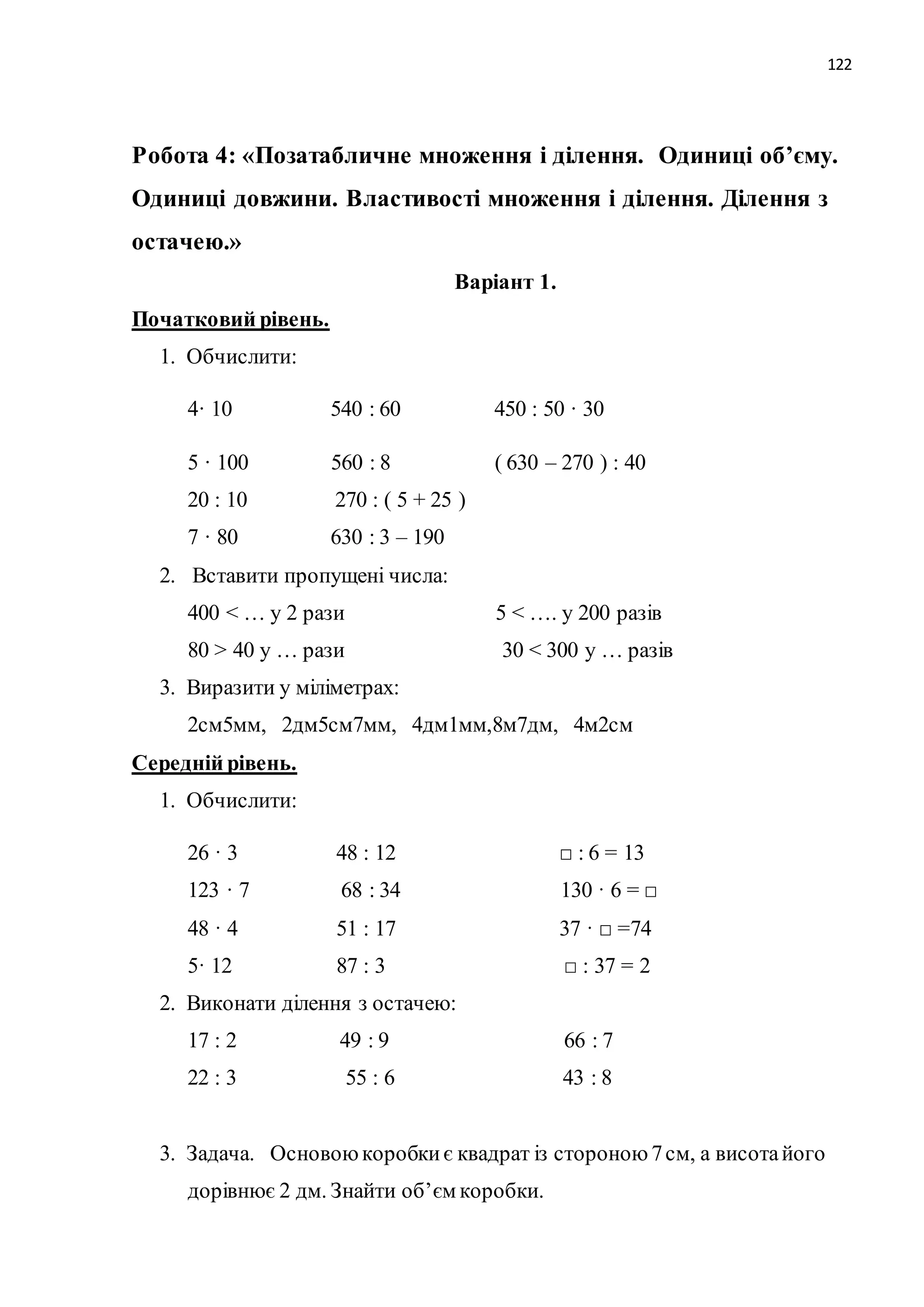 122 
Робота 4: «Позатабличне множення і ділення. Одиниці об’єму. 
Одиниці довжини. Властивості множення і ділення. Ділення з 
остачею.» 
Варіант 1. 
Початковий рівень. 
1. Обчислити: 
4· 10 540 : 60 450 : 50 · 30 
5 · 100 560 : 8 ( 630 – 270 ) : 40 
20 : 10 270 : ( 5 + 25 ) 
7 · 80 630 : 3 – 190 
2. Вставити пропущені числа: 
400 < … у 2 рази 5 < …. у 200 разів 
80 > 40 у … рази 30 < 300 у … разів 
3. Виразити у міліметрах: 
2см5мм, 2дм5см7мм, 4дм1мм,8м7дм, 4м2см 
Середній рівень. 
1. Обчислити: 
26 · 3 48 : 12 □ : 6 = 13 
123 · 7 68 : 34 130 · 6 = □ 
48 · 4 51 : 17 37 · □ =74 
5· 12 87 : 3 □ : 37 = 2 
2. Виконати ділення з остачею: 
17 : 2 49 : 9 66 : 7 
22 : 3 55 : 6 43 : 8 
3. Задача. Основою коробки є квадрат із стороною 7 см, а висота його 
дорівнює 2 дм. Знайти об’єм коробки. 
 