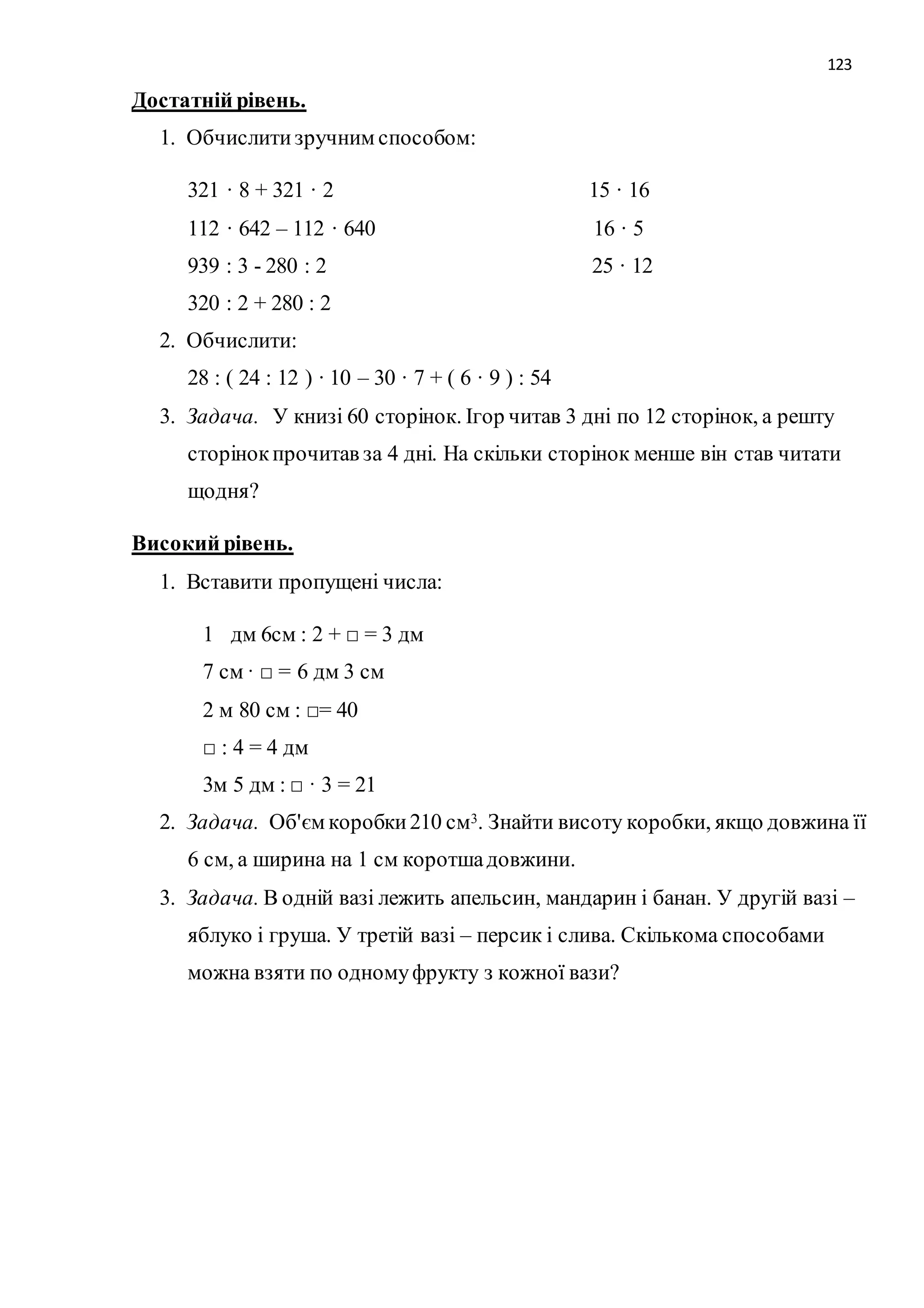 123 
Достатній рівень. 
1. Обчислити зручним способом: 
321 · 8 + 321 · 2 15 · 16 
112 · 642 – 112 · 640 16 · 5 
939 : 3 - 280 : 2 25 · 12 
320 : 2 + 280 : 2 
2. Обчислити: 
28 : ( 24 : 12 ) · 10 – 30 · 7 + ( 6 · 9 ) : 54 
3. Задача. У книзі 60 сторінок. Ігор читав 3 дні по 12 сторінок, а решту 
сторінок прочитав за 4 дні. На скільки сторінок менше він став читати 
щодня? 
Високий рівень. 
1. Вставити пропущені числа: 
1 дм 6см : 2 + □ = 3 дм 
7 см · □ = 6 дм 3 см 
2 м 80 см : □= 40 
□ : 4 = 4 дм 
3м 5 дм : □ · 3 = 21 
2. Задача. Об'єм коробки 210 см3. Знайти висоту коробки, якщо довжина її 
6 см, а ширина на 1 см коротша довжини. 
3. Задача. В одній вазі лежить апельсин, мандарин і банан. У другій вазі – 
яблуко і груша. У третій вазі – персик і слива. Скількома способами 
можна взяти по одному фрукту з кожної вази? 
 