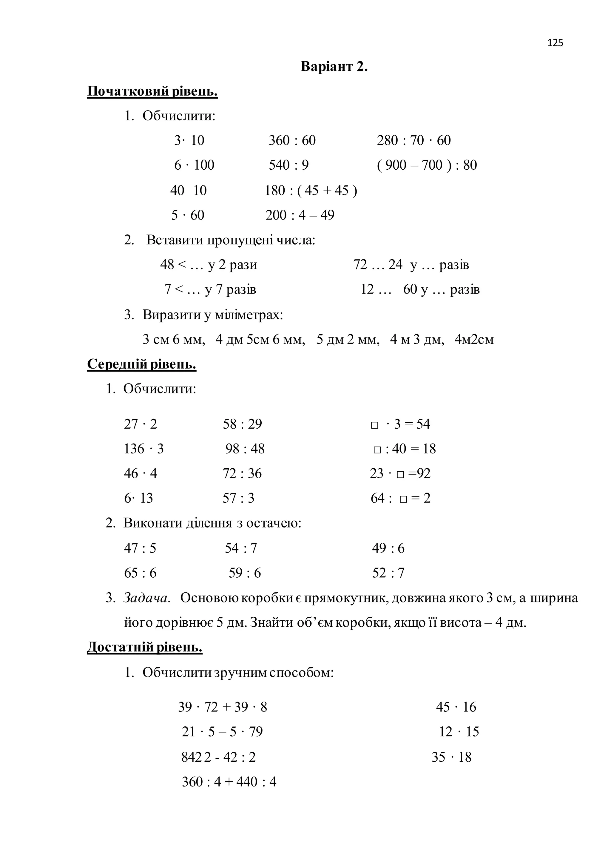 125 
Варіант 2. 
Початковий рівень. 
1. Обчислити: 
3· 10 360 : 60 280 : 70 · 60 
6 · 100 540 : 9 ( 900 – 700 ) : 80 
40 10 180 : ( 45 + 45 ) 
5 · 60 200 : 4 – 49 
2. Вставити пропущені числа: 
48 < … у 2 рази 72 … 24 у … разів 
7 < … у 7 разів 12 … 60 у … разів 
3. Виразити у міліметрах: 
3 см 6 мм, 4 дм 5см 6 мм, 5 дм 2 мм, 4 м 3 дм, 4м2см 
Середній рівень. 
1. Обчислити: 
27 · 2 58 : 29 □ · 3 = 54 
136 · 3 98 : 48 □ : 40 = 18 
46 · 4 72 : 36 23 · □ =92 
6· 13 57 : 3 64 : □ = 2 
2. Виконати ділення з остачею: 
47 : 5 54 : 7 49 : 6 
65 : 6 59 : 6 52 : 7 
3. Задача. Основою коробки є прямокутник, довжина якого 3 см, а ширина 
його дорівнює 5 дм. Знайти об’єм коробки, якщо її висота – 4 дм. 
Достатній рівень. 
1. Обчислити зручним способом: 
39 · 72 + 39 · 8 45 · 16 
21 · 5 – 5 · 79 12 · 15 
842 2 - 42 : 2 35 · 18 
360 : 4 + 440 : 4 
 