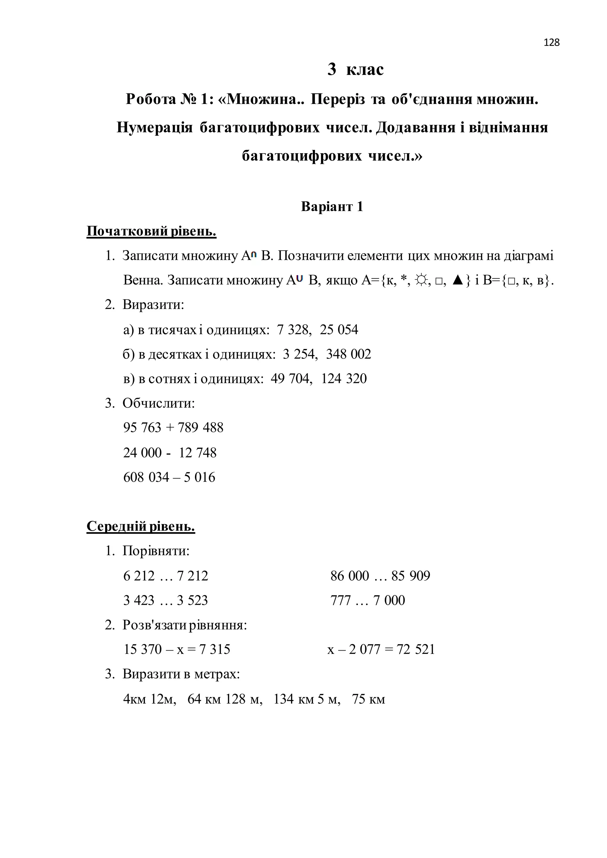 128 
3 клас 
Робота № 1: «Множина.. Переріз та об'єднання множин. 
Нумерація багатоцифрових чисел. Додавання і віднімання 
багатоцифрових чисел.» 
Варіант 1 
Початковий рівень. 
1. Записати множину А В. Позначити елементи цих множин на діаграмі 
Венна. Записати множину А В, якщо А={к, *, ☼, □, ▲} і В={□, к, в}. 
2. Виразити: 
а) в тисячах і одиницях: 7 328, 25 054 
б) в десятках і одиницях: 3 254, 348 002 
в) в сотнях і одиницях: 49 704, 124 320 
3. Обчислити: 
95 763 + 789 488 
24 000 - 12 748 
608 034 – 5 016 
Середній рівень. 
1. Порівняти: 
6 212 … 7 212 86 000 … 85 909 
3 423 … 3 523 777 … 7 000 
2. Розв'язати рівняння: 
15 370 – х = 7 315 х – 2 077 = 72 521 
3. Виразити в метрах: 
4км 12м, 64 км 128 м, 134 км 5 м, 75 км 
 