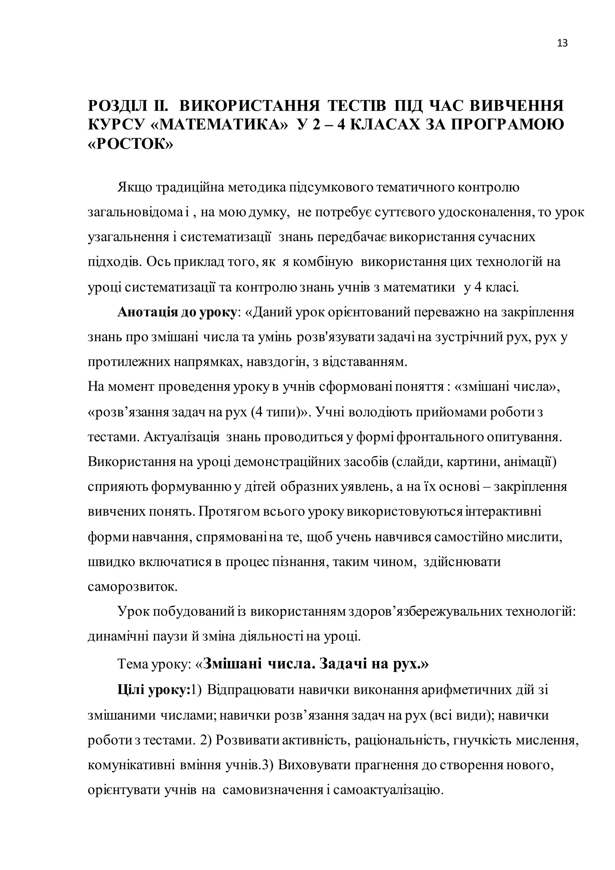 13 
РОЗДІЛ ІІ. ВИКОРИСТАННЯ ТЕСТІВ ПІД ЧАС ВИВЧЕННЯ 
КУРСУ «МАТЕМАТИКА» У 2 – 4 КЛАСАХ ЗА ПРОГРАМОЮ 
«РОСТОК» 
Якщо традиційна методика підсумкового тематичного контролю 
загальновідома і , на мою думку, не потребує суттєвого удосконалення, то урок 
узагальнення і систематизації знань передбачає використання сучасних 
підходів. Ось приклад того, як я комбіную використання цих технологій на 
уроці систематизації та контролю знань учнів з математики у 4 класі. 
Анотація до уроку: «Даний урок орієнтований переважно на закріплення 
знань про змішані числа та умінь розв'язувати задачі на зустрічний рух, рух у 
протилежних напрямках, навздогін, з відставанням. 
На момент проведення уроку в учнів сформовані поняття : «змішані числа», 
«розв’язання задач на рух (4 типи)». Учні володіють прийомами роботи з 
тестами. Актуалізація знань проводиться у формі фронтального опитування. 
Використання на уроці демонстраційних засобів (слайди, картини, анімації) 
сприяють формуванню у дітей образних уявлень, а на їх основі – закріплення 
вивчених понять. Протягом всього уроку використовуються інтерактивні 
форми навчання, спрямовані на те, щоб учень навчився самостійно мислити, 
швидко включатися в процес пізнання, таким чином, здійснювати 
саморозвиток. 
Урок побудований із використанням здоров’язбережувальних технологій: 
динамічні паузи й зміна діяльності на уроці. 
Тема уроку: «Змішані числа. Задачі на рух.» 
Цілі уроку:1) Відпрацювати навички виконання арифметичних дій зі 
змішаними числами; навички розв’язання задач на рух (всі види); навички 
роботи з тестами. 2) Розвивати активність, раціональність, гнучкість мислення, 
комунікативні вміння учнів.3) Виховувати прагнення до створення нового, 
орієнтувати учнів на самовизначення і самоактуалізацію. 
 