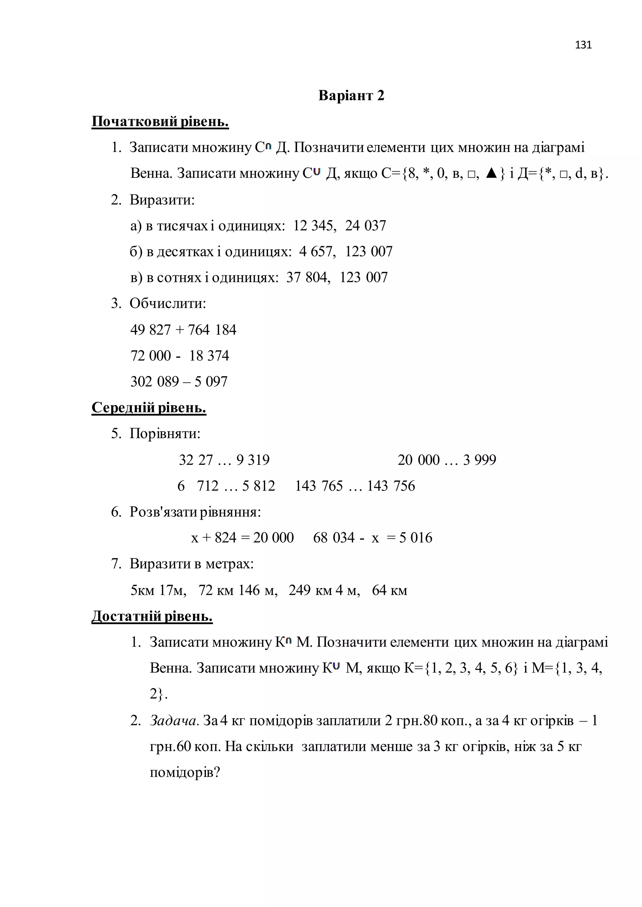 131 
Варіант 2 
Початковий рівень. 
1. Записати множину С Д. Позначити елементи цих множин на діаграмі 
Венна. Записати множину С Д, якщо С={8, *, 0, в, □, ▲} і Д={*, □, d, в}. 
2. Виразити: 
а) в тисячах і одиницях: 12 345, 24 037 
б) в десятках і одиницях: 4 657, 123 007 
в) в сотнях і одиницях: 37 804, 123 007 
3. Обчислити: 
49 827 + 764 184 
72 000 - 18 374 
302 089 – 5 097 
Середній рівень. 
5. Порівняти: 
32 27 … 9 319 20 000 … 3 999 
6 712 … 5 812 143 765 … 143 756 
6. Розв'язати рівняння: 
х + 824 = 20 000 68 034 - х = 5 016 
7. Виразити в метрах: 
5км 17м, 72 км 146 м, 249 км 4 м, 64 км 
Достатній рівень. 
1. Записати множину К М. Позначити елементи цих множин на діаграмі 
Венна. Записати множину К М, якщо К={1, 2, 3, 4, 5, 6} і М={1, 3, 4, 
2}. 
2. Задача. За 4 кг помідорів заплатили 2 грн.80 коп., а за 4 кг огірків – 1 
грн.60 коп. На скільки заплатили менше за 3 кг огірків, ніж за 5 кг 
помідорів? 
 