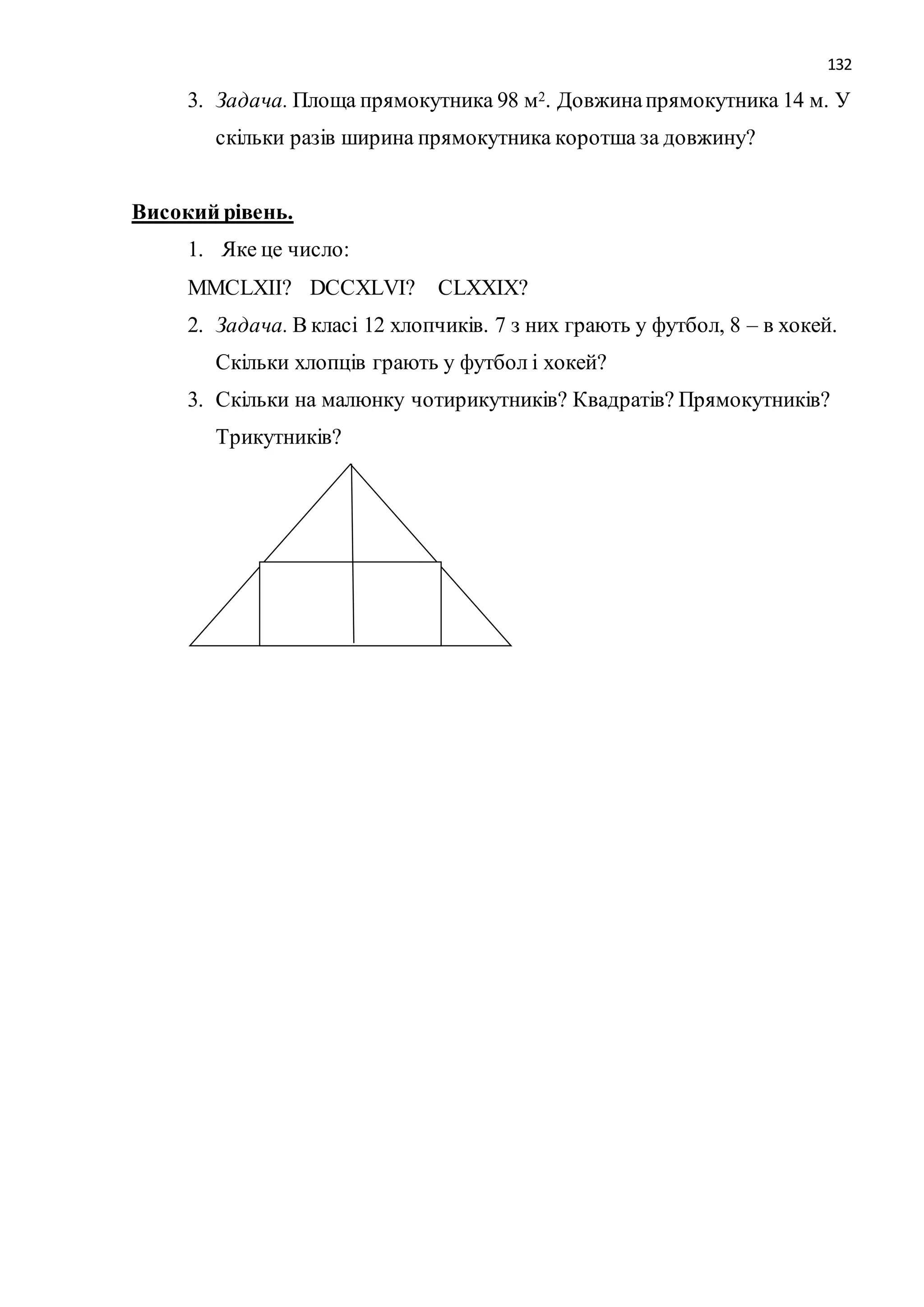 132 
3. Задача. Площа прямокутника 98 м2. Довжина прямокутника 14 м. У 
скільки разів ширина прямокутника коротша за довжину? 
Високий рівень. 
1. Яке це число: 
MМCLXІІ? DCСХLVI? СLХХIХ? 
2. Задача. В класі 12 хлопчиків. 7 з них грають у футбол, 8 – в хокей. 
Скільки хлопців грають у футбол і хокей? 
3. Скільки на малюнку чотирикутників? Квадратів? Прямокутників? 
Трикутників? 
 