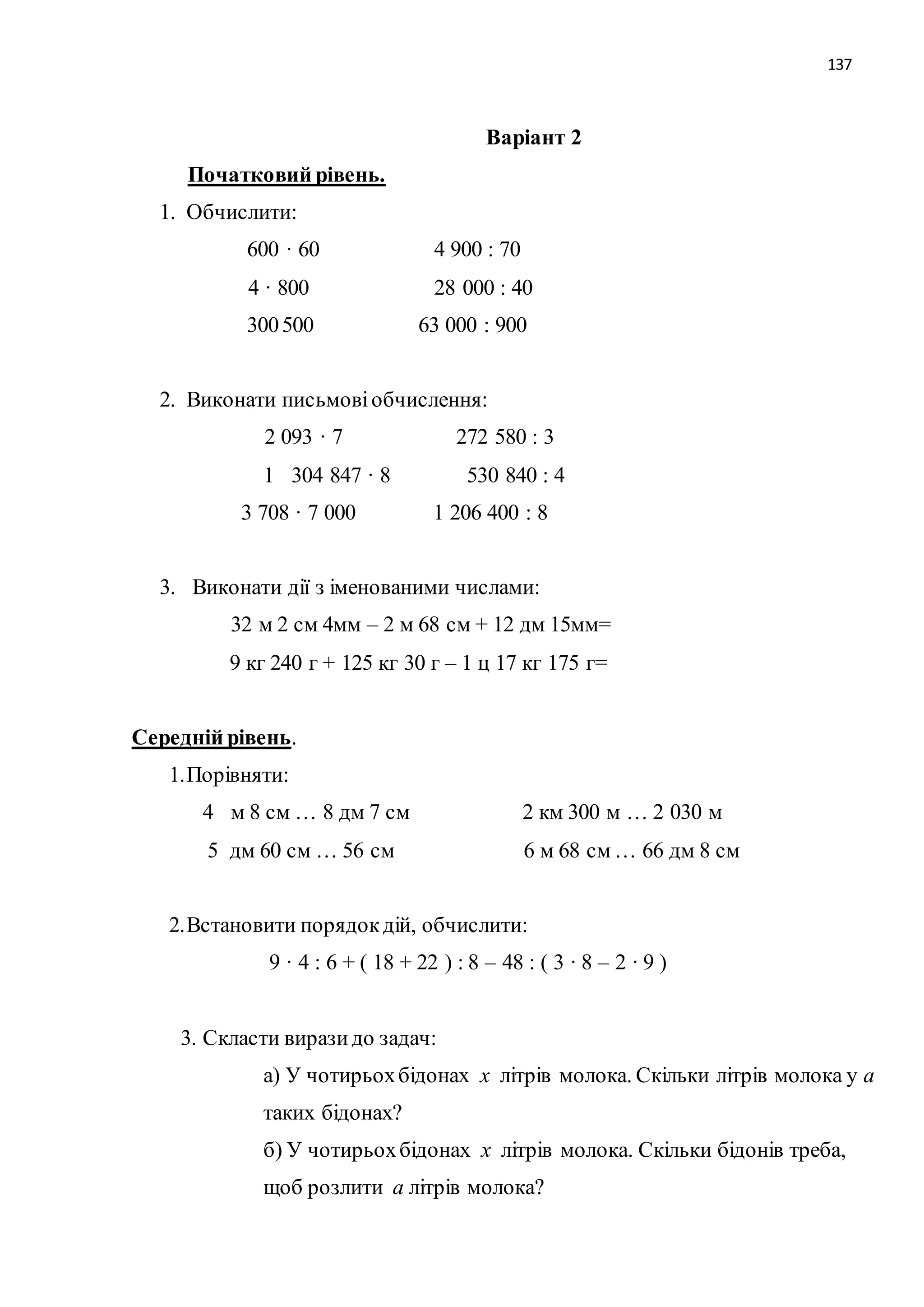 137 
Варіант 2 
Початковий рівень. 
1. Обчислити: 
600 · 60 4 900 : 70 
4 · 800 28 000 : 40 
300 500 63 000 : 900 
2. Виконати письмові обчислення: 
2 093 · 7 272 580 : 3 
1 304 847 · 8 530 840 : 4 
3 708 · 7 000 1 206 400 : 8 
3. Виконати дії з іменованими числами: 
32 м 2 см 4мм – 2 м 68 см + 12 дм 15мм= 
9 кг 240 г + 125 кг 30 г – 1 ц 17 кг 175 г= 
Середній рівень. 
1. Порівняти: 
4 м 8 см … 8 дм 7 см 2 км 300 м … 2 030 м 
5 дм 60 см … 56 см 6 м 68 см … 66 дм 8 см 
2. Встановити порядок дій, обчислити: 
9 · 4 : 6 + ( 18 + 22 ) : 8 – 48 : ( 3 · 8 – 2 · 9 ) 
3. Скласти вирази до задач: 
а) У чотирьох бідонах х літрів молока. Скільки літрів молока у а 
таких бідонах? 
б) У чотирьох бідонах х літрів молока. Скільки бідонів треба, 
щоб розлити а літрів молока? 
 