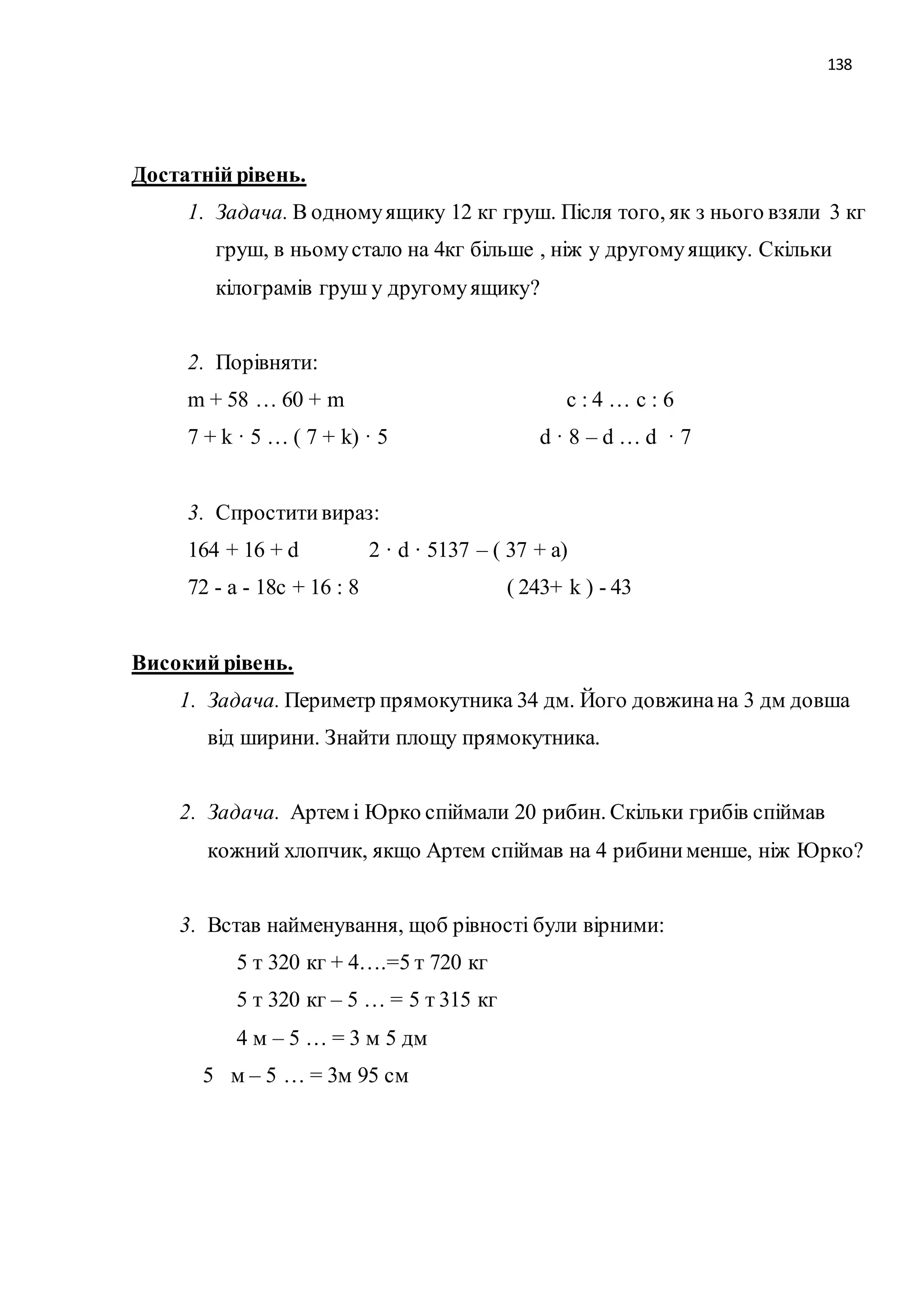 138 
Достатній рівень. 
1. Задача. В одному ящику 12 кг груш. Після того, як з нього взяли 3 кг 
груш, в ньому стало на 4кг більше , ніж у другому ящику. Скільки 
кілограмів груш у другому ящику? 
2. Порівняти: 
m + 58 … 60 + m c : 4 … c : 6 
7 + k · 5 … ( 7 + k) · 5 d · 8 – d … d · 7 
3. Спростити вираз: 
164 + 16 + d 2 · d · 5137 – ( 37 + a) 
72 - а - 18c + 16 : 8 ( 243+ k ) - 43 
Високий рівень. 
1. Задача. Периметр прямокутника 34 дм. Його довжина на 3 дм довша 
від ширини. Знайти площу прямокутника. 
2. Задача. Артем і Юрко спіймали 20 рибин. Скільки грибів спіймав 
кожний хлопчик, якщо Артем спіймав на 4 рибини менше, ніж Юрко? 
3. Встав найменування, щоб рівності були вірними: 
5 т 320 кг + 4….=5 т 720 кг 
5 т 320 кг – 5 … = 5 т 315 кг 
4 м – 5 … = 3 м 5 дм 
5 м – 5 … = 3м 95 см 
 