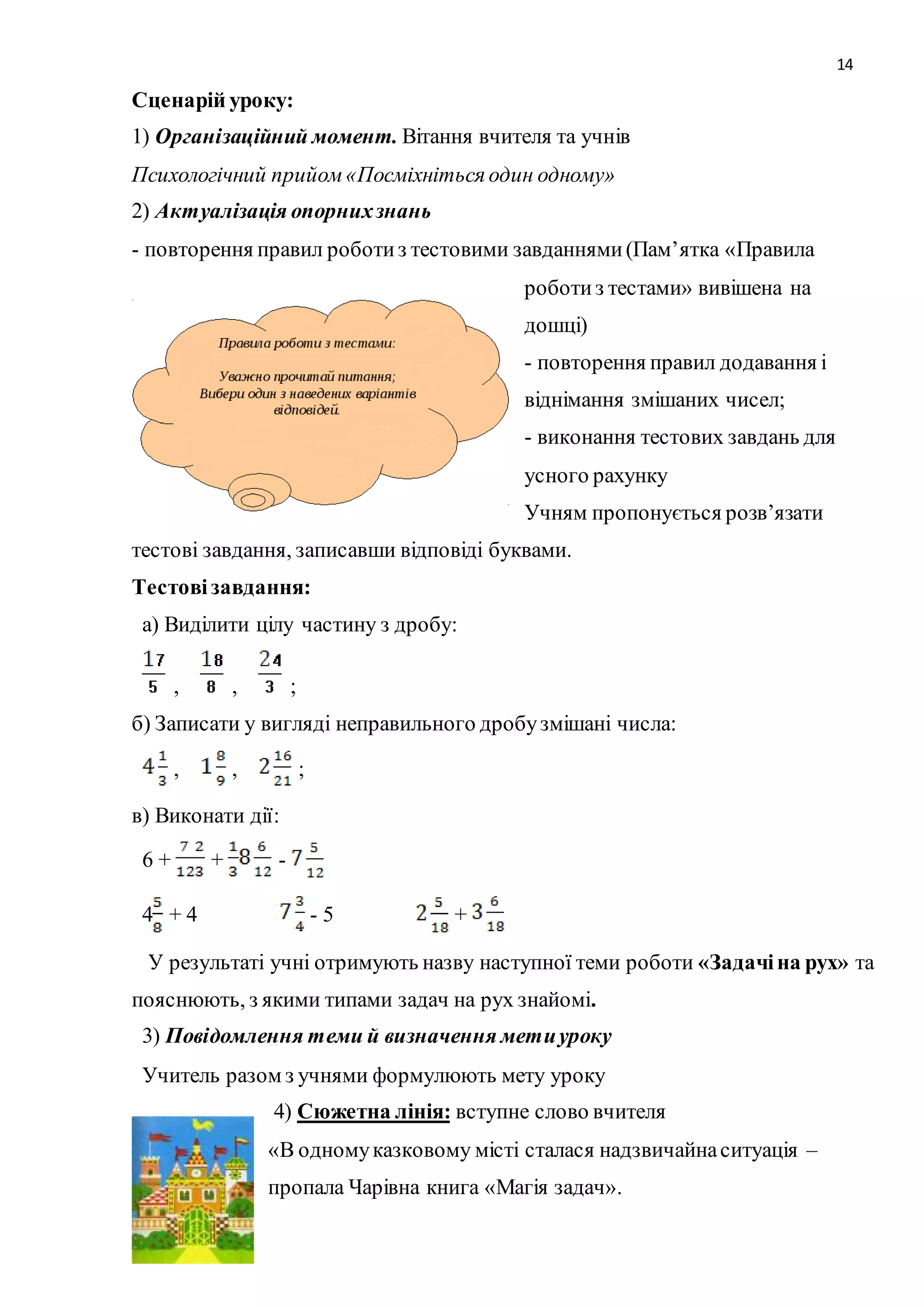 14 
Сценарій уроку: 
1) Організаційний момент. Вітання вчителя та учнів 
Психологічний прийом «Посміхніться один одному» 
2) Актуалізація опорних знань 
- повторення правил роботи з тестовими завданнями (Пам’ятка «Правила 
роботи з тестами» вивішена на 
дошці) 
- повторення правил додавання і 
віднімання змішаних чисел; 
- виконання тестових завдань для 
усного рахунку 
Учням пропонується розв’язати 
тестові завдання, записавши відповіді буквами. 
Тестові завдання: 
а) Виділити цілу частину з дробу: 
, , ; 
б) Записати у вигляді неправильного дробу змішані числа: 
, , ; 
в) Виконати дії: 
6 + + - 
4 + 4 - 5 + 
У результаті учні отримують назву наступної теми роботи «Задачі на рух» та 
пояснюють, з якими типами задач на рух знайомі. 
3) Повідомлення теми й визначення мети уроку 
Учитель разом з учнями формулюють мету уроку 
4) Сюжетна лінія: вступне слово вчителя 
«В одному казковому місті сталася надзвичайна ситуація – 
пропала Чарівна книга «Магія задач». 
 