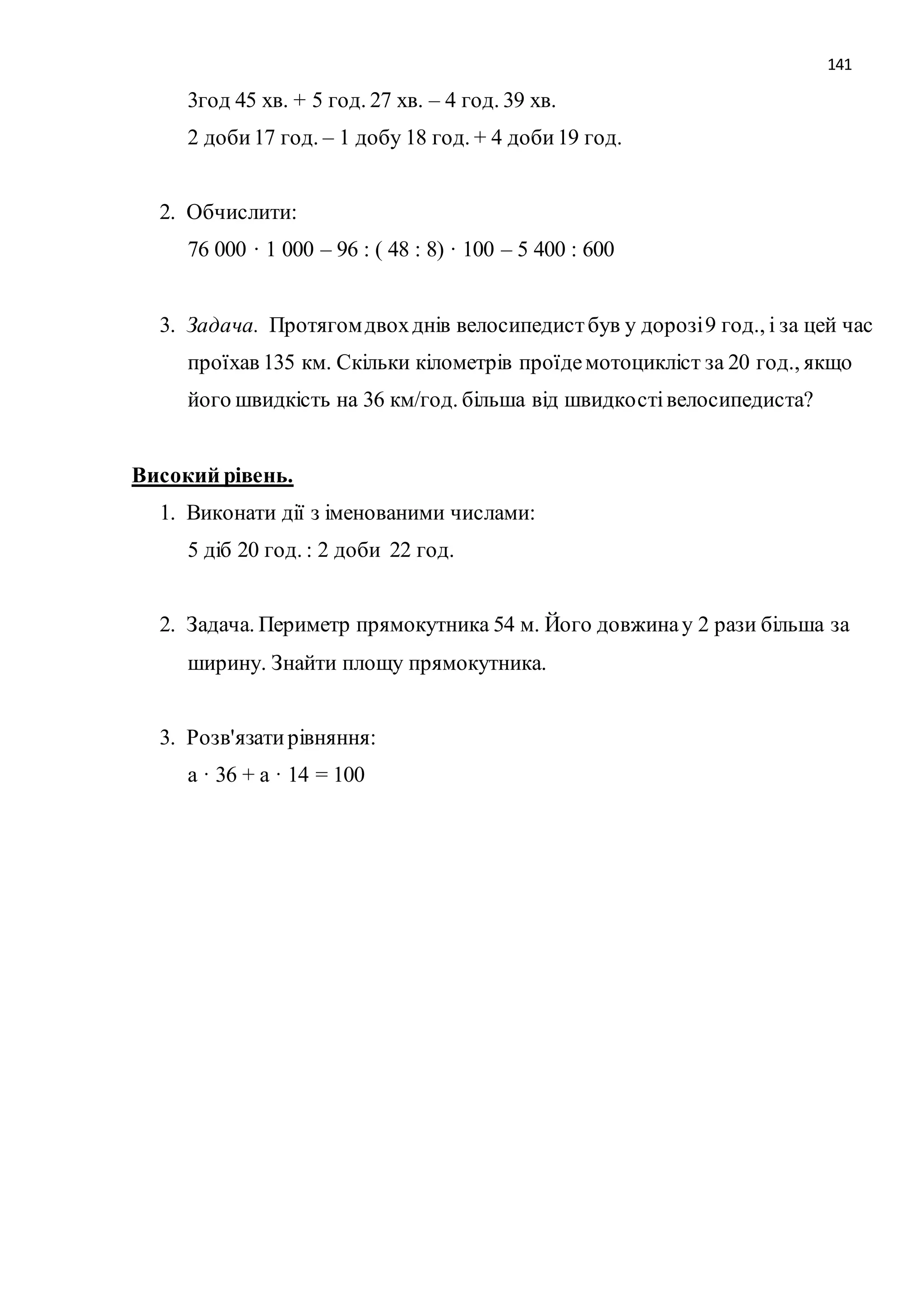 141 
3год 45 хв. + 5 год. 27 хв. – 4 год. 39 хв. 
2 доби 17 год. – 1 добу 18 год. + 4 доби 19 год. 
2. Обчислити: 
76 000 · 1 000 – 96 : ( 48 : 8) · 100 – 5 400 : 600 
3. Задача. Протягом двох днів велосипедист був у дорозі 9 год., і за цей час 
проїхав 135 км. Скільки кілометрів проїде мотоцикліст за 20 год., якщо 
його швидкість на 36 км/год. більша від швидкості велосипедиста? 
Високий рівень. 
1. Виконати дії з іменованими числами: 
5 діб 20 год. : 2 доби 22 год. 
2. Задача. Периметр прямокутника 54 м. Його довжина у 2 рази більша за 
ширину. Знайти площу прямокутника. 
3. Розв'язати рівняння: 
а · 36 + а · 14 = 100 
 
