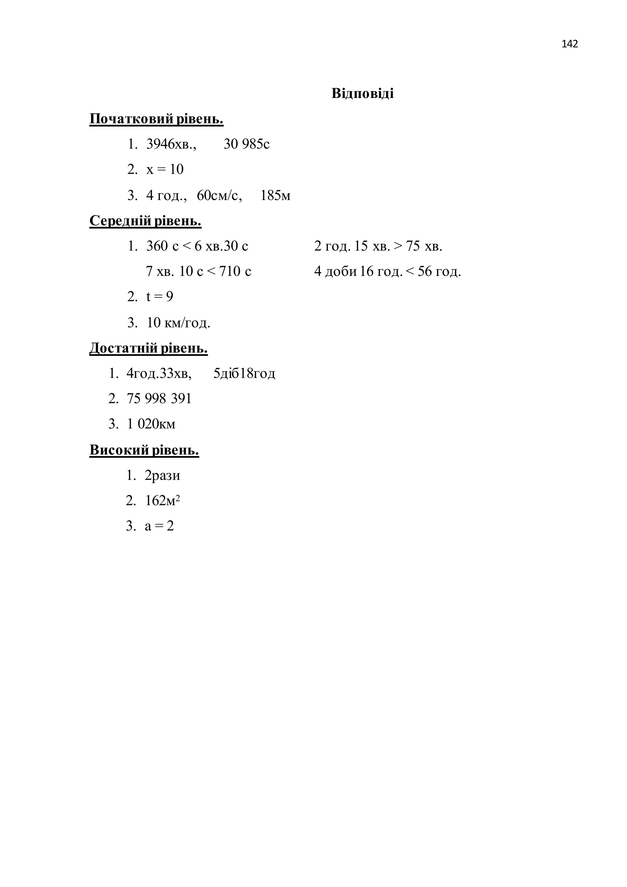 142 
Відповіді 
Початковий рівень. 
1. 3946хв., 30 985с 
2. х = 10 
3. 4 год., 60см/с, 185м 
Середній рівень. 
1. 360 с < 6 хв.30 с 2 год. 15 хв. > 75 хв. 
7 хв. 10 с < 710 с 4 доби 16 год. < 56 год. 
2. t = 9 
3. 10 км/год. 
Достатній рівень. 
1. 4год.33хв, 5діб18год 
2. 75 998 391 
3. 1 020км 
Високий рівень. 
1. 2рази 
2. 162м2 
3. а = 2 
 