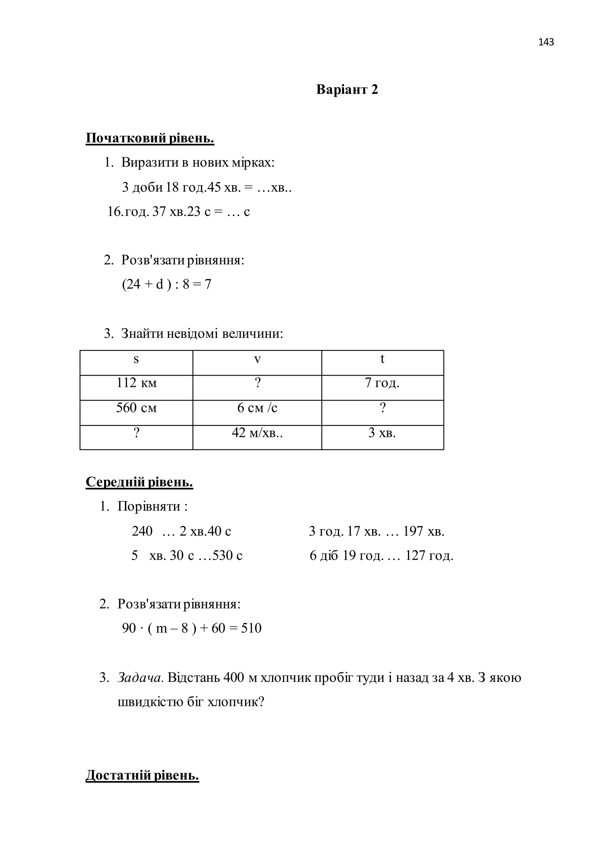 143 
Варіант 2 
Початковий рівень. 
1. Виразити в нових мірках: 
3 доби 18 год.45 хв. = …хв.. 
16. год. 37 хв.23 с = … с 
2. Розв'язати рівняння: 
(24 + d ) : 8 = 7 
3. Знайти невідомі величини: 
s v t 
112 км ? 7 год. 
560 см 6 см /с ? 
? 42 м/хв.. 3 хв. 
Середній рівень. 
1. Порівняти : 
240 … 2 хв.40 с 3 год. 17 хв. … 197 хв. 
5 хв. 30 с …530 с 6 діб 19 год. … 127 год. 
2. Розв'язати рівняння: 
90 · ( m – 8 ) + 60 = 510 
3. Задача. Відстань 400 м хлопчик пробіг туди і назад за 4 хв. З якою 
швидкістю біг хлопчик? 
Достатній рівень. 
 