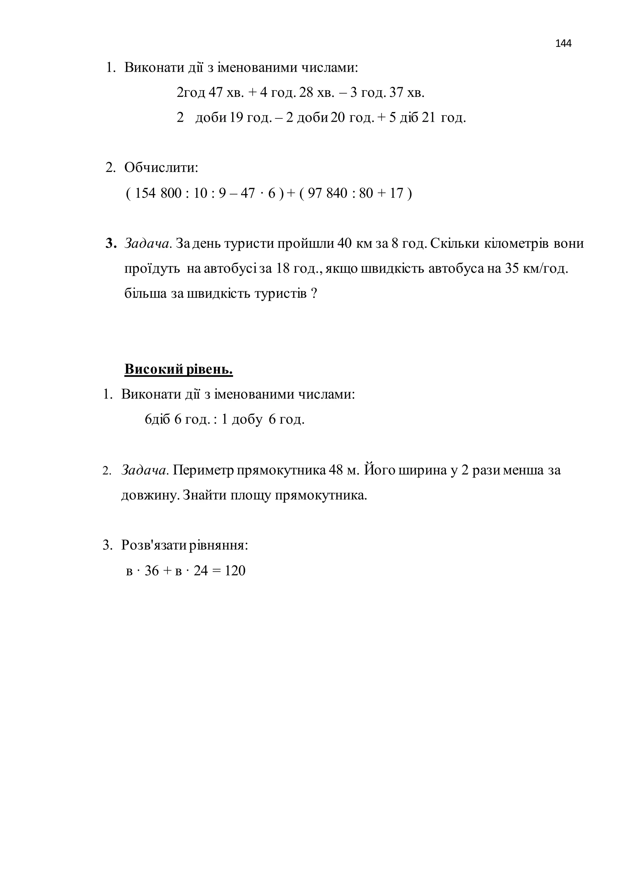144 
1. Виконати дії з іменованими числами: 
2год 47 хв. + 4 год. 28 хв. – 3 год. 37 хв. 
2 доби 19 год. – 2 доби 20 год. + 5 діб 21 год. 
2. Обчислити: 
( 154 800 : 10 : 9 – 47 · 6 ) + ( 97 840 : 80 + 17 ) 
3. Задача. За день туристи пройшли 40 км за 8 год. Скільки кілометрів вони 
проїдуть на автобусі за 18 год., якщо швидкість автобуса на 35 км/год. 
більша за швидкість туристів ? 
Високий рівень. 
1. Виконати дії з іменованими числами: 
6діб 6 год. : 1 добу 6 год. 
2. Задача. Периметр прямокутника 48 м. Його ширина у 2 рази менша за 
довжину. Знайти площу прямокутника. 
3. Розв'язати рівняння: 
в · 36 + в · 24 = 120 
 