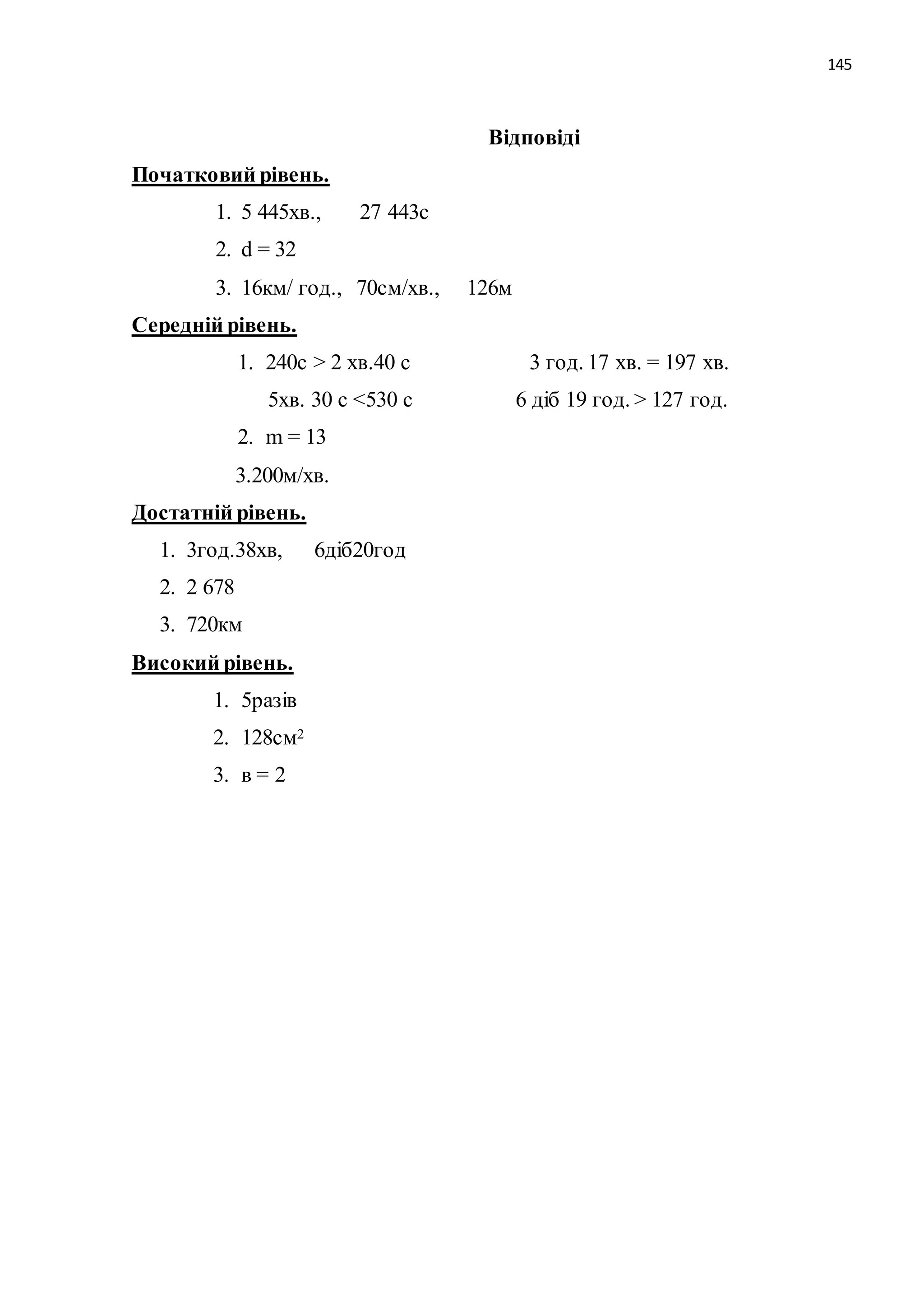 145 
Відповіді 
Початковий рівень. 
1. 5 445хв., 27 443с 
2. d = 32 
3. 16км/ год., 70см/хв., 126м 
Середній рівень. 
1. 240с > 2 хв.40 с 3 год. 17 хв. = 197 хв. 
5хв. 30 с <530 с 6 діб 19 год. > 127 год. 
2. m = 13 
3.200м/хв. 
Достатній рівень. 
1. 3год.38хв, 6діб20год 
2. 2 678 
3. 720км 
Високий рівень. 
1. 5разів 
2. 128см2 
3. в = 2 
 
