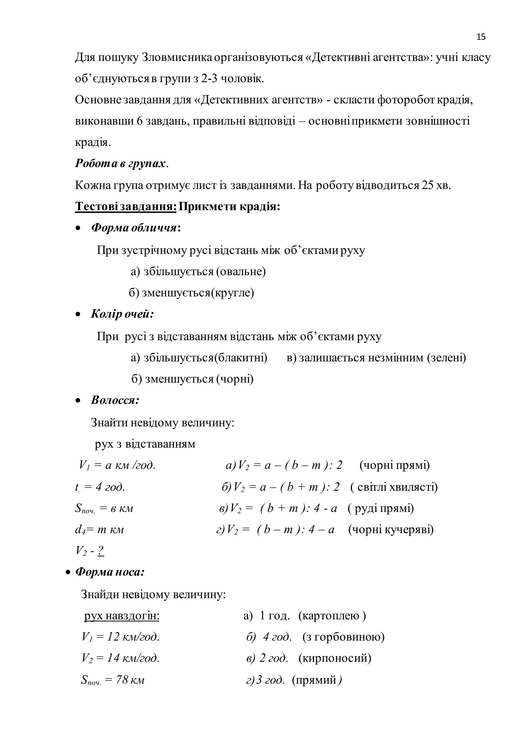 15 
Для пошуку Зловмисника організовуються «Детективні агентства»: учні класу 
об’єднуються в групи з 2-3 чоловік. 
Основне завдання для «Детективних агентств» - скласти фоторобот крадія, 
виконавши 6 завдань, правильні відповіді – основні прикмети зовнішності 
крадія. 
Робота в групах. 
Кожна група отримує лист із завданнями. На роботу відводиться 25 хв. 
Тестові завдання: Прикмети крадія: 
 Форма обличчя: 
При зустрічному русі відстань між об’єктами руху 
а) збільшується (овальне) 
б) зменшується(кругле) 
 Колір очей: 
При русі з відставанням відстань між об’єктами руху 
а) збільшується(блакитні) в) залишається незмінним (зелені) 
б) зменшується (чорні) 
 Волосся: 
Знайти невідому величину: 
рух з відставанням 
V1 = а км /год. а)V2 = а – ( b – m ): 2 (чорні прямі) 
t. = 4 год. б)V2 = а – ( b + m ): 2 ( світлі хвилясті) 
Sпоч. = в км в)V2 = ( b + m ): 4 - а ( руді прямі) 
d4= m км г)V2 = ( b – m ): 4 – а (чорні кучеряві) 
V2 - ? 
 Форма носа: 
Знайди невідому величину: 
рух навздогін: а) 1 год. (картоплею ) 
V1 = 12 км/год. б) 4 год. (з горбовиною) 
V2 = 14 км/год. в) 2 год. (кирпоносий) 
Sпоч. = 78 км г)3 год. (прямий ) 
 