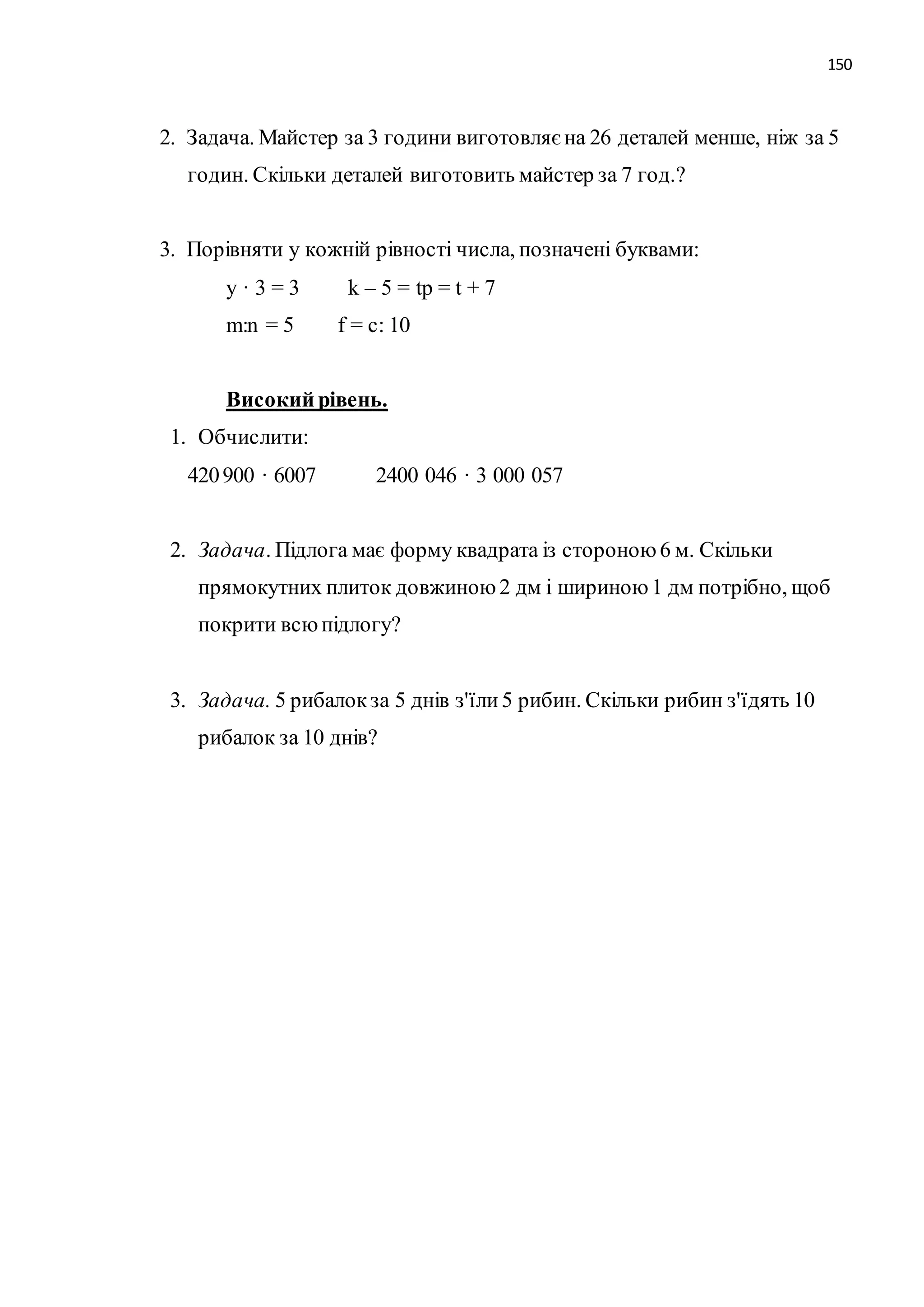 150 
2. Задача. Майстер за 3 години виготовляє на 26 деталей менше, ніж за 5 
годин. Скільки деталей виготовить майстер за 7 год.? 
3. Порівняти у кожній рівності числа, позначені буквами: 
y · 3 = 3 k – 5 = tp = t + 7 
m:n = 5 f = c: 10 
Високий рівень. 
1. Обчислити: 
420 900 · 6007 2400 046 · 3 000 057 
2. Задача. Підлога має форму квадрата із стороною 6 м. Скільки 
прямокутних плиток довжиною 2 дм і шириною 1 дм потрібно, щоб 
покрити всю підлогу? 
3. Задача. 5 рибалок за 5 днів з'їли 5 рибин. Скільки рибин з'їдять 10 
рибалок за 10 днів? 
 