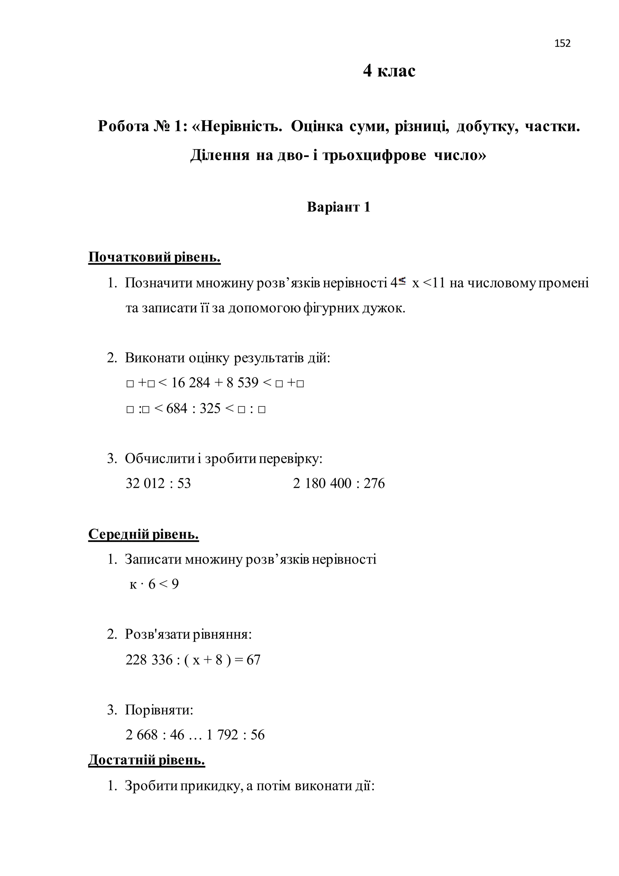 152 
4 клас 
Робота № 1: «Нерівність. Оцінка суми, різниці, добутку, частки. 
Ділення на дво- і трьохцифрове число» 
Варіант 1 
Початковий рівень. 
1. Позначити множину розв’язків нерівності 4 х <11 на числовому промені 
та записати її за допомогою фігурних дужок. 
2. Виконати оцінку результатів дій: 
□ +□ < 16 284 + 8 539 < □ +□ 
□ :□ < 684 : 325 < □ : □ 
3. Обчислити і зробити перевірку: 
32 012 : 53 2 180 400 : 276 
Середній рівень. 
1. Записати множину розв’язків нерівності 
к · 6 < 9 
2. Розв'язати рівняння: 
228 336 : ( х + 8 ) = 67 
3. Порівняти: 
2 668 : 46 … 1 792 : 56 
Достатній рівень. 
1. Зробити прикидку, а потім виконати дії: 
 