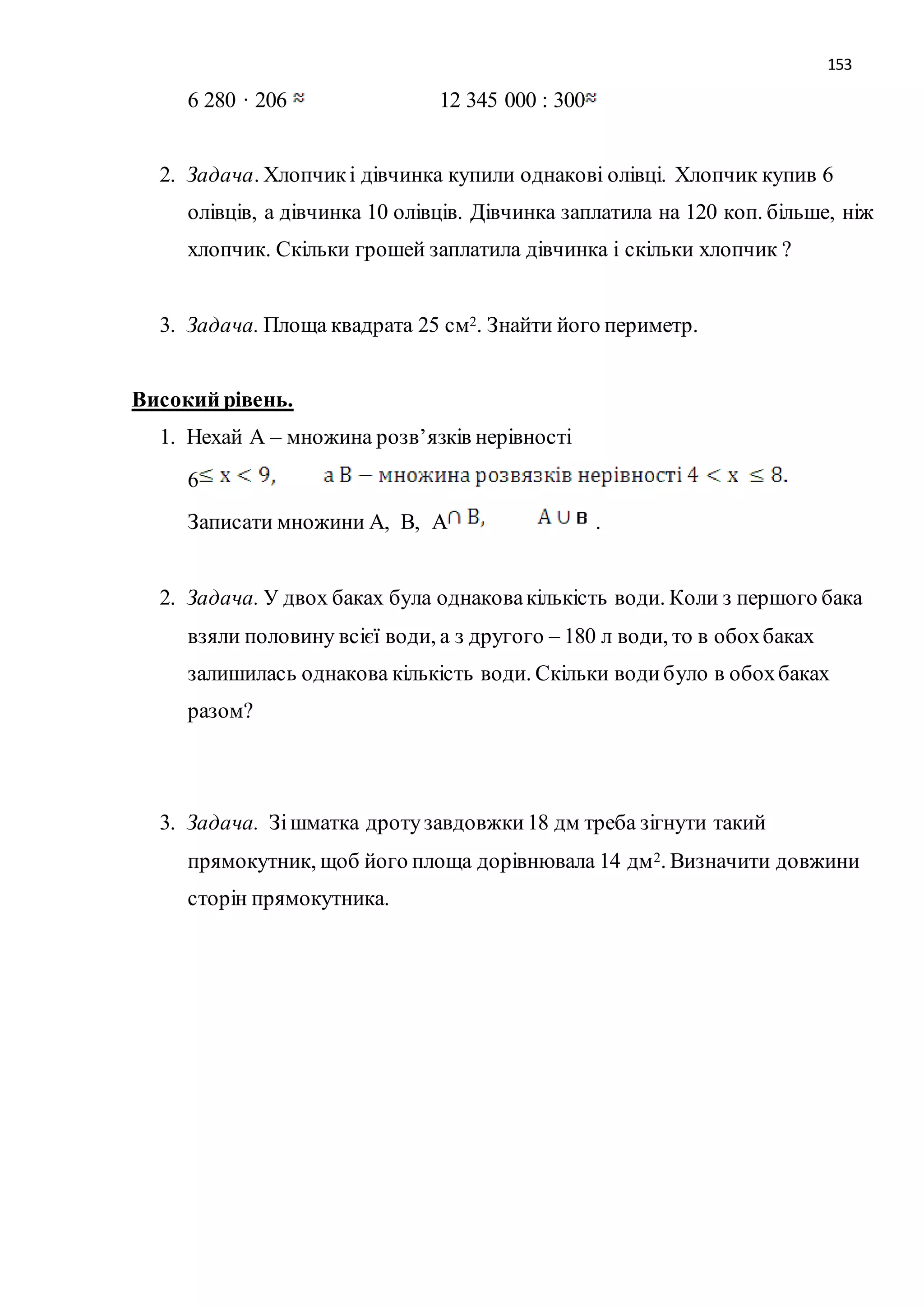 153 
6 280 · 206 12 345 000 : 300 
2. Задача. Хлопчик і дівчинка купили однакові олівці. Хлопчик купив 6 
олівців, а дівчинка 10 олівців. Дівчинка заплатила на 120 коп. більше, ніж 
хлопчик. Скільки грошей заплатила дівчинка і скільки хлопчик ? 
3. Задача. Площа квадрата 25 см2. Знайти його периметр. 
Високий рівень. 
1. Нехай А – множина розв’язків нерівності 
6 
Записати множини А, В, А . 
2. Задача. У двох баках була однакова кількість води. Коли з першого бака 
взяли половину всієї води, а з другого – 180 л води, то в обох баках 
залишилась однакова кількість води. Скільки води було в обох баках 
разом? 
3. Задача. Зі шматка дроту завдовжки 18 дм треба зігнути такий 
прямокутник, щоб його площа дорівнювала 14 дм2. Визначити довжини 
сторін прямокутника. 
 