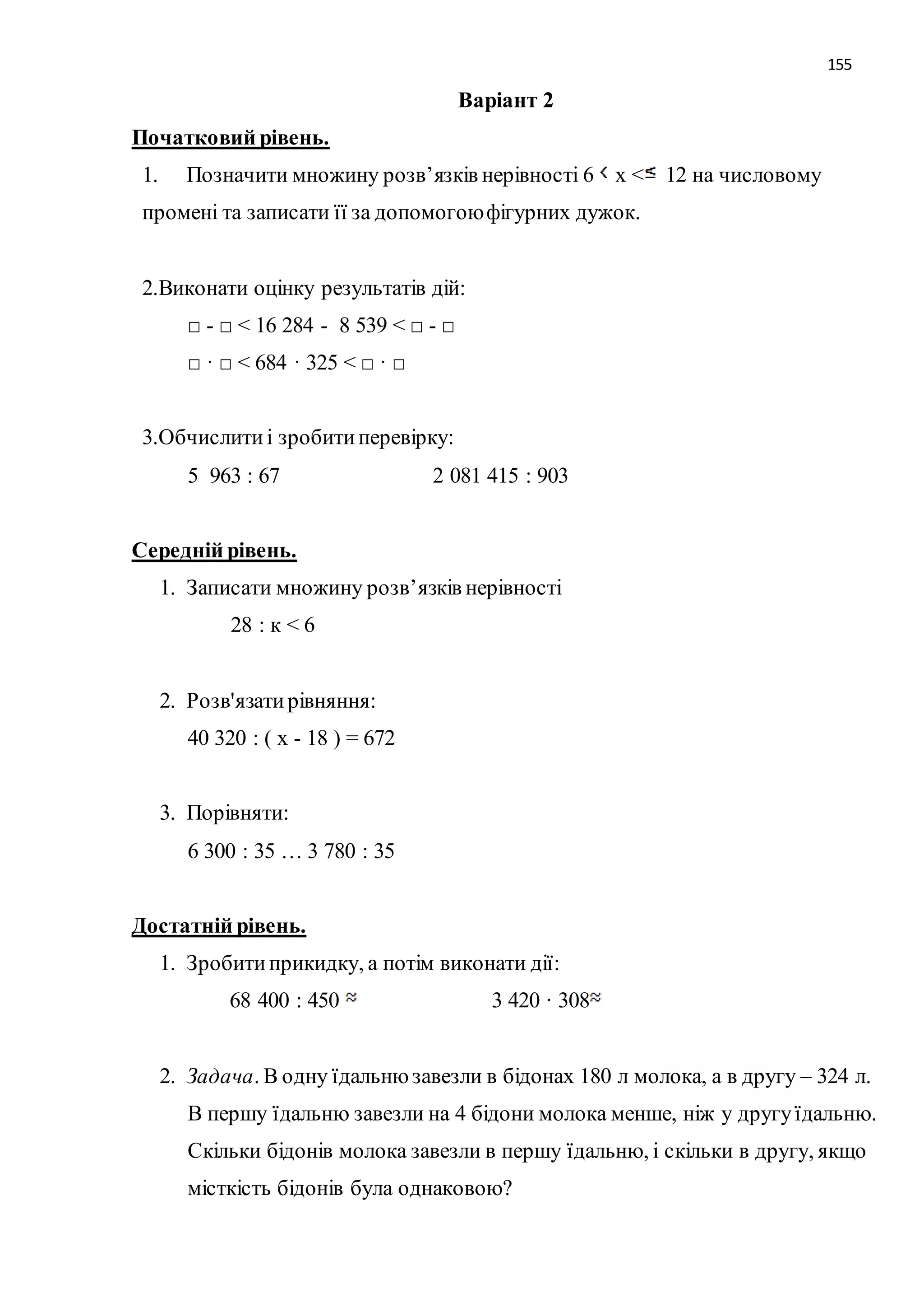 155 
Варіант 2 
Початковий рівень. 
1. Позначити множину розв’язків нерівності 6 х < 12 на числовому 
промені та записати її за допомогою фігурних дужок. 
2.Виконати оцінку результатів дій: 
□ - □ < 16 284 - 8 539 < □ - □ 
□ · □ < 684 · 325 < □ · □ 
3.Обчислити і зробити перевірку: 
5 963 : 67 2 081 415 : 903 
Середній рівень. 
1. Записати множину розв’язків нерівності 
28 : к < 6 
2. Розв'язати рівняння: 
40 320 : ( х - 18 ) = 672 
3. Порівняти: 
6 300 : 35 … 3 780 : 35 
Достатній рівень. 
1. Зробити прикидку, а потім виконати дії: 
68 400 : 450 3 420 · 308 
2. Задача. В одну їдальню завезли в бідонах 180 л молока, а в другу – 324 л. 
В першу їдальню завезли на 4 бідони молока менше, ніж у другу їдальню. 
Скільки бідонів молока завезли в першу їдальню, і скільки в другу, якщо 
місткість бідонів була однаковою? 
 