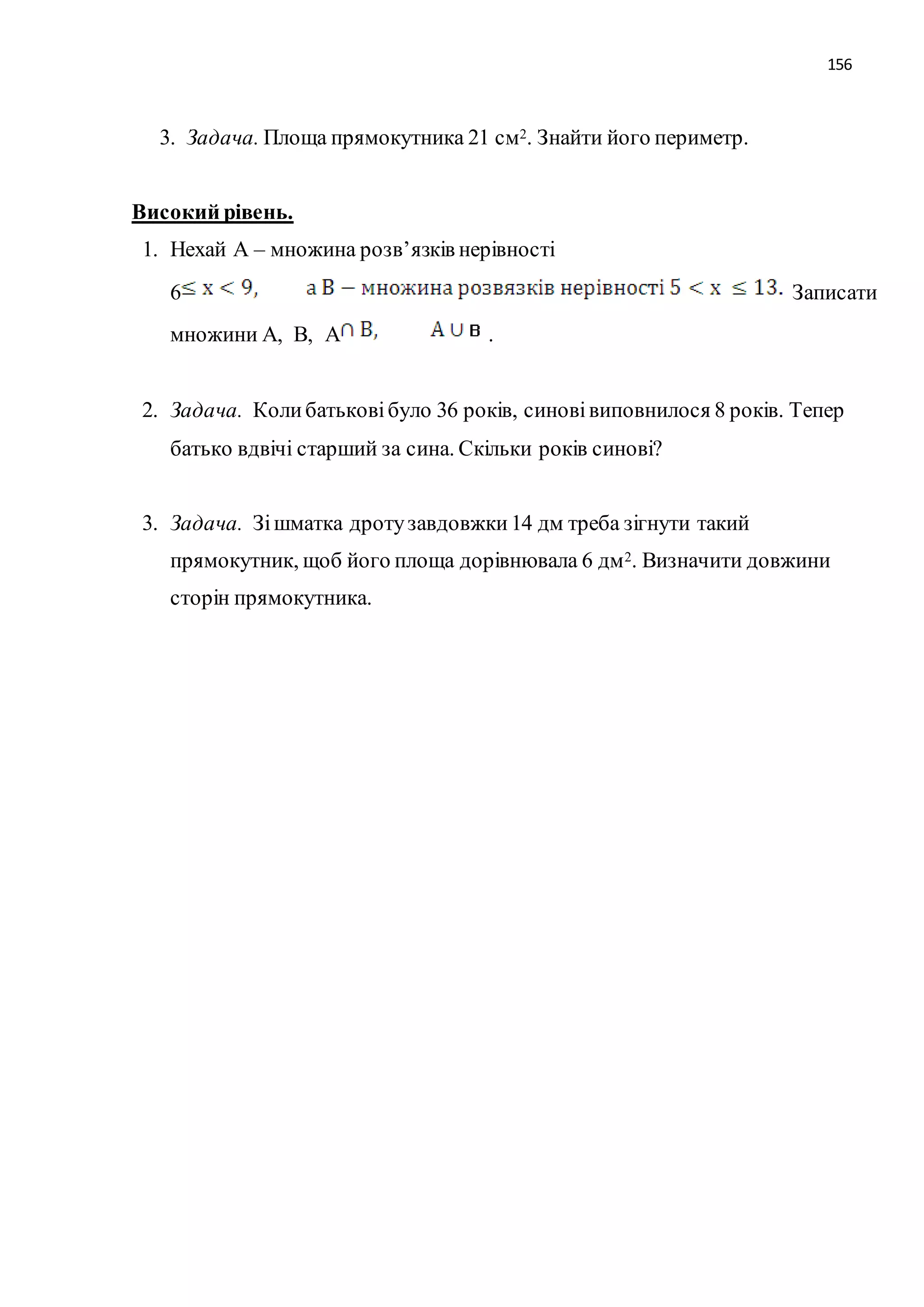 156 
3. Задача. Площа прямокутника 21 см2. Знайти його периметр. 
Високий рівень. 
1. Нехай А – множина розв’язків нерівності 
6 Записати 
множини А, В, А . 
2. Задача. Коли батькові було 36 років, синові виповнилося 8 років. Тепер 
батько вдвічі старший за сина. Скільки років синові? 
3. Задача. Зі шматка дроту завдовжки 14 дм треба зігнути такий 
прямокутник, щоб його площа дорівнювала 6 дм2. Визначити довжини 
сторін прямокутника. 
 