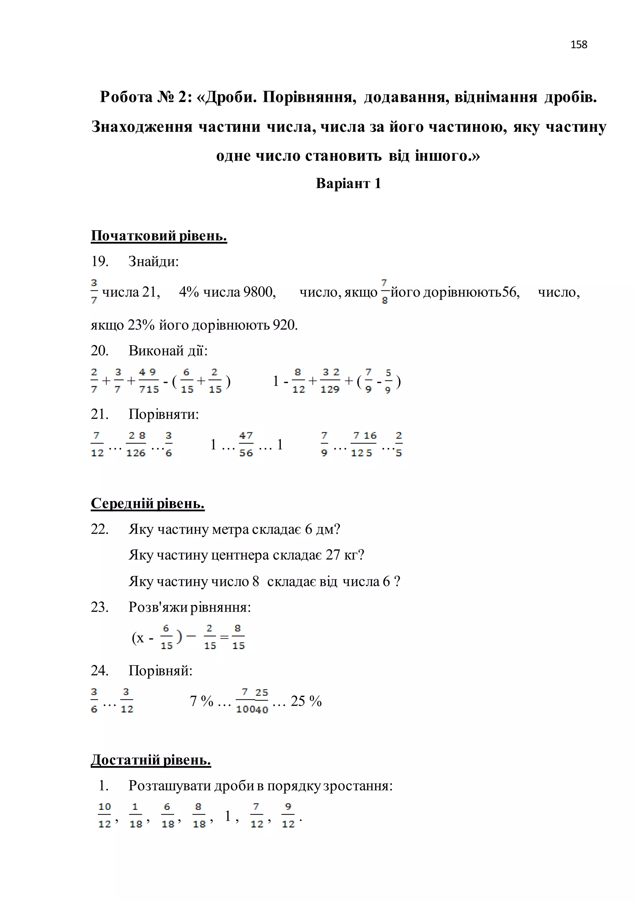 158 
Робота № 2: «Дроби. Порівняння, додавання, віднімання дробів. 
Знаходження частини числа, числа за його частиною, яку частину 
одне число становить від іншого.» 
Варіант 1 
Початковий рівень. 
19. Знайди: 
числа 21, 4% числа 9800, число, якщо його дорівнюють56, число, 
якщо 23% його дорівнюють 920. 
20. Виконай дії: 
+ + - ( + ) 1 - + + ( - ) 
21. Порівняти: 
… … 1 … … 1 … … 
Середній рівень. 
22. Яку частину метра складає 6 дм? 
Яку частину центнера складає 27 кг? 
Яку частину число 8 складає від числа 6 ? 
23. Розв'яжи рівняння: 
(х - = 
24. Порівняй: 
… 7 % … … 25 % 
Достатній рівень. 
1. Розташувати дроби в порядку зростання: 
, , , , 1 , , . 
 