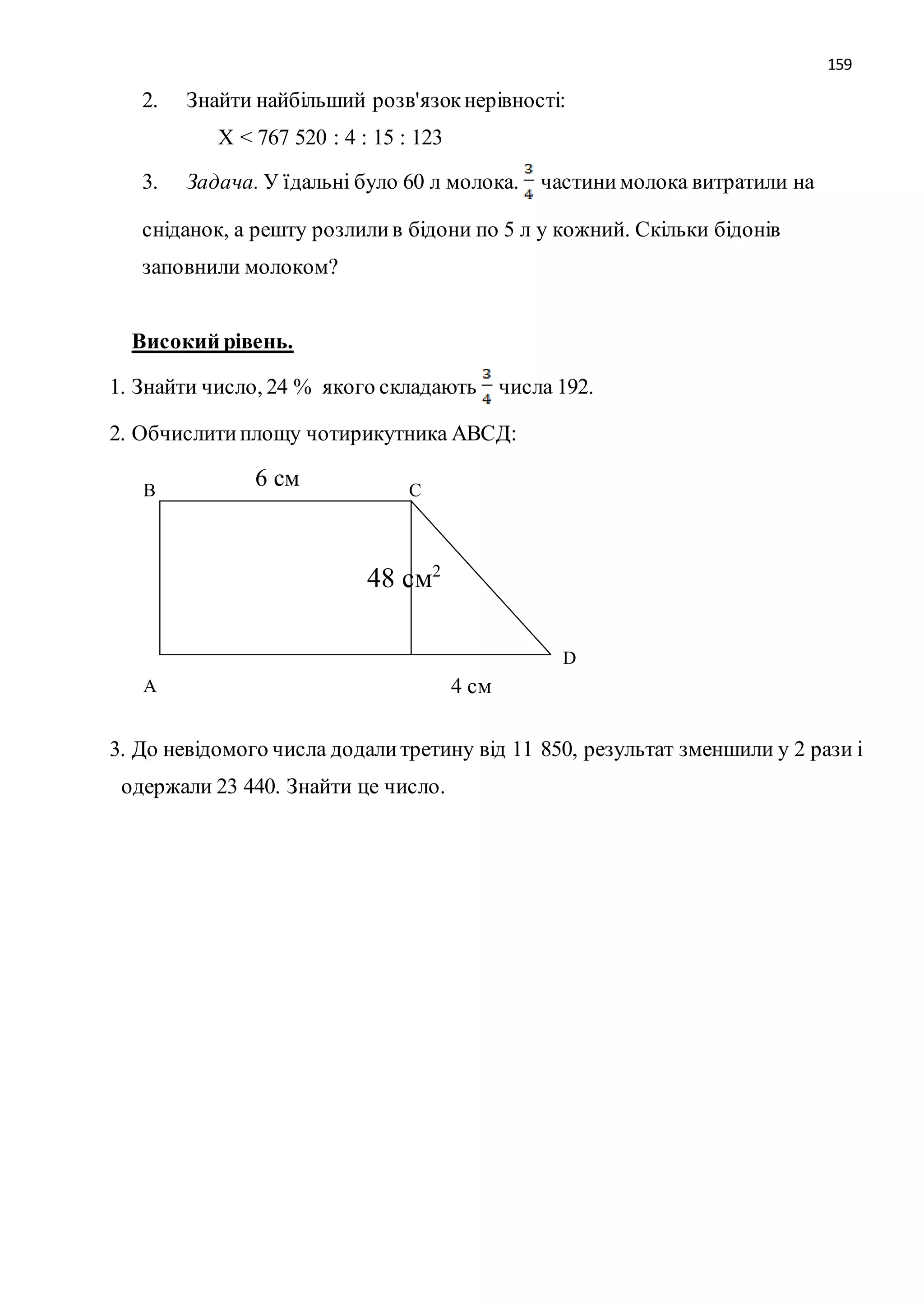 159 
2. Знайти найбільший розв'язок нерівності: 
Х < 767 520 : 4 : 15 : 123 
3. Задача. У їдальні було 60 л молока. частини молока витратили на 
сніданок, а решту розлили в бідони по 5 л у кожний. Скільки бідонів 
заповнили молоком? 
Високий рівень. 
1. Знайти число, 24 % якого складають числа 192. 
2. Обчислити площу чотирикутника АВСД: 
6 см 
В С 
А 
D 
4 см 
48 см2 
3. До невідомого числа додали третину від 11 850, результат зменшили у 2 рази і 
одержали 23 440. Знайти це число. 
 