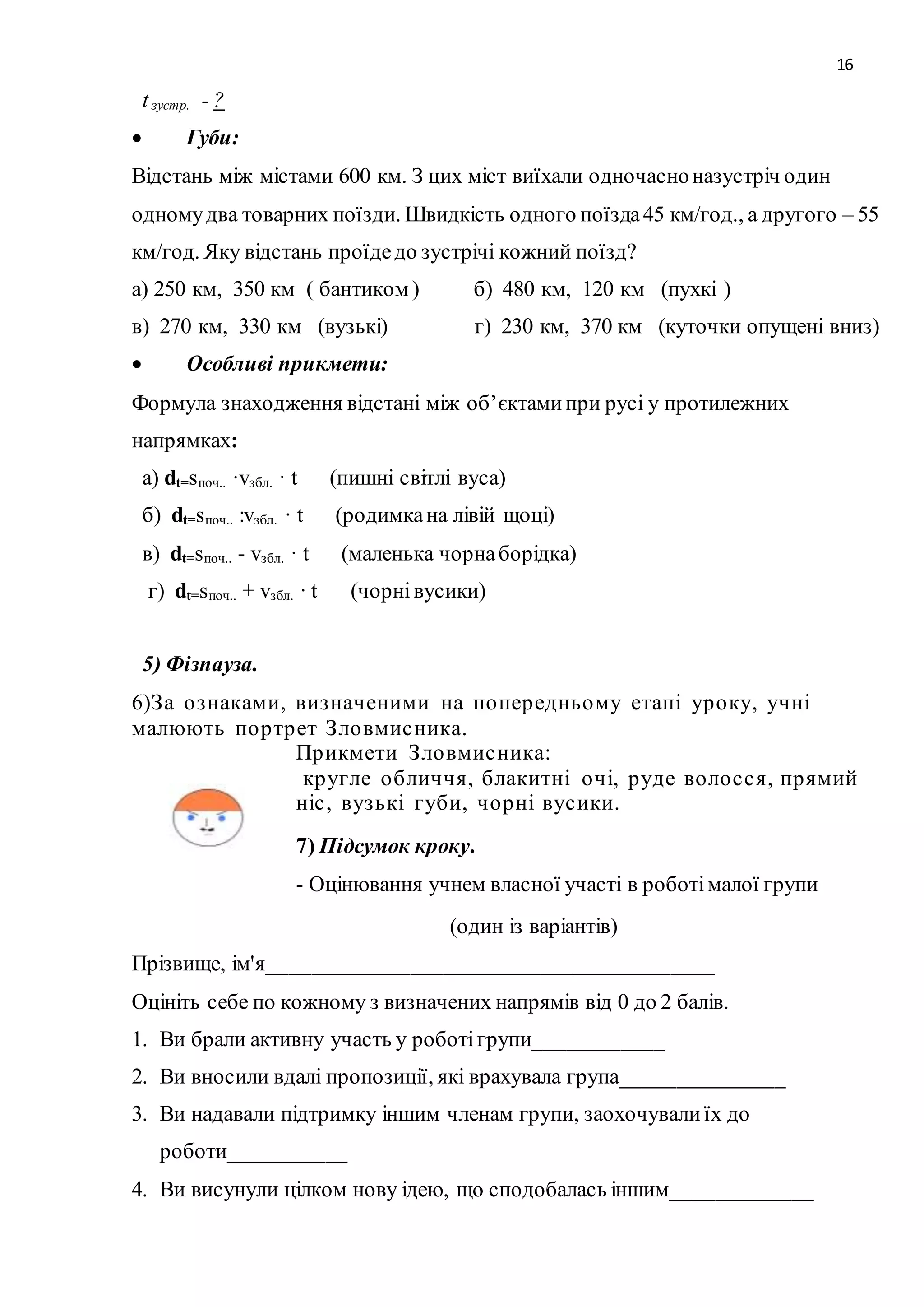 16 
t зустр. - ? 
 Губи: 
Відстань між містами 600 км. З цих міст виїхали одночасно назустріч один 
одному два товарних поїзди. Швидкість одного поїзда 45 км/год., а другого – 55 
км/год. Яку відстань проїде до зустрічі кожний поїзд? 
а) 250 км, 350 км ( бантиком ) б) 480 км, 120 км (пухкі ) 
в) 270 км, 330 км (вузькі) г) 230 км, 370 км (куточки опущені вниз) 
 Особливі прикмети: 
Формула знаходження відстані між об’єктами при русі у протилежних 
напрямках: 
а) dt=sпоч.. ·vзбл. · t (пишні світлі вуса) 
б) dt=sпоч.. :vзбл. · t (родимка на лівій щоці) 
в) dt=sпоч.. - vзбл. · t (маленька чорна борідка) 
г) dt=sпоч.. + vзбл. · t (чорні вусики) 
5) Фізпауза. 
6)З а о з наками, виз наченими на по пер едньому етапі ур о ку, учні 
малюють по р тр ет З ло вмис ника. 
Пр икмети З ло вмис ника: 
кр угле о бличчя, блакитні о чі, р уде во ло с с я, пр ямий 
ніс , вуз ькі губи, чо р ні вус ики. 
7) Підсумок кроку. 
- Оцінювання учнем власної участі в роботі малої групи 
(один із варіантів) 
Прізвище, ім'я_________________________________________ 
Оцініть себе по кожному з визначених напрямів від 0 до 2 балів. 
1. Ви брали активну участь у роботі групи____________ 
2. Ви вносили вдалі пропозиції, які врахувала група_______________ 
3. Ви надавали підтримку іншим членам групи, заохочували їх до 
роботи___________ 
4. Ви висунули цілком нову ідею, що сподобалась іншим_____________ 
 